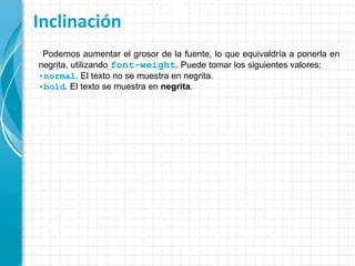 Inclinación
Podemos aumentar el grosor de la fuente, lo que equivaldría a ponerla en
negrita, utilizando font-weight. Puede tomar los siguientes valores:
•normal. El texto no se muestra en negrita.
•bold. El texto se muestra en negrita.
 