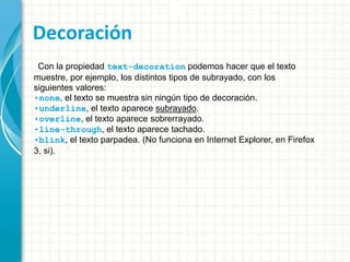 Decoración
Con la propiedad text-decoration podemos hacer que el texto
muestre, por ejemplo, los distintos tipos de subrayado, con los
siguientes valores:
•none, el texto se muestra sin ningún tipo de decoración.
•underline, el texto aparece subrayado.
•overline, el texto aparece sobrerrayado.
•line-through, el texto aparece tachado.
•blink, el texto parpadea. (No funciona en Internet Explorer, en Firefox
3, si).
 