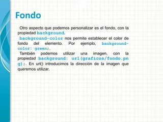 Fondo
Otro aspecto que podemos personalizar es el fondo, con la
propiedad background.
background-color nos permite establecer el color de
fondo del elemento. Por ejemplo, background-
color: green;.
También podemos utilizar una imagen, con la
propiedad background: url(graficos/fondo.pn
g);. En url() introducimos la dirección de la imagen que
queremos utilizar.
 