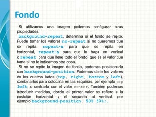 Fondo
Si utilizamos una imagen podemos configurar otras
propiedades:
background-repeat, determina si el fondo se repite.
Puede tomar los valores no-repeat si no queremos que
se repita, repeat-x para que se repita en
horizontal, repeat-y para que lo haga en vertical
o repeat para que llene todo el fondo, que es el valor que
toma si no le indicamos otra cosa.
Si no se repite la imagen de fondo, podemos posicionarla
con background-position. Podemos darle los valores
de los cuatros lados (top, right, bottom y left),
combinarlos para colocarla en las esquinas, por ejemplo top
left, o centrarla con el valor center. También podemos
introducir medidas, donde el primer valor se refiere a la
posición horizontal y el segundo al vertical, por
ejemplo background-position: 50% 50%;.
 