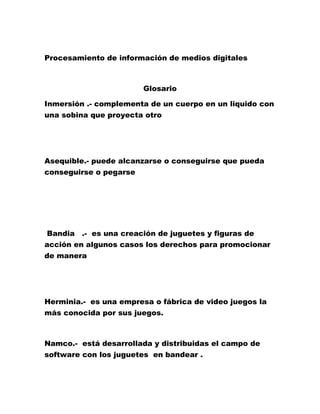 Procesamiento de información de medios digitales
Glosario
Inmersión .- complementa de un cuerpo en un liquido con
una sobina que proyecta otro
Asequible.- puede alcanzarse o conseguirse que pueda
conseguirse o pegarse
Bandia .- es una creación de juguetes y figuras de
acción en algunos casos los derechos para promocionar
de manera
Herminia.- es una empresa o fábrica de video juegos la
más conocida por sus juegos.
Namco.- está desarrollada y distribuidas el campo de
software con los juguetes en bandear .
 