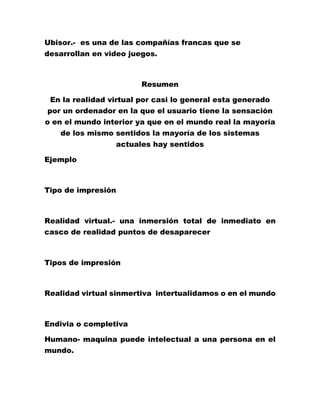 Ubisor.- es una de las compañías francas que se
desarrollan en video juegos.
Resumen
En la realidad virtual por casi lo general esta generado
por un ordenador en la que el usuario tiene la sensación
o en el mundo interior ya que en el mundo real la mayoría
de los mismo sentidos la mayoría de los sistemas
actuales hay sentidos
Ejemplo
Tipo de impresión
Realidad virtual.- una inmersión total de inmediato en
casco de realidad puntos de desaparecer
Tipos de impresión
Realidad virtual sinmertiva intertualidamos o en el mundo
Endivia o completiva
Humano- maquina puede intelectual a una persona en el
mundo.
 