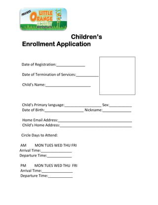 Children’s
Enrollment Application
Date of Registration:______________
Date of Termination of Services:___________
Child’s Name:______________________
Child’s Primary language:__________________ Sex:___________
Date of Birth:___________________ Nickname:______________
Home Email Address:____________________________________
Child’s Home Address:___________________________________
Circle Days to Attend:
AM MON TUES WED THU FRI
Arrival Time:_______________
Departure Time:____________
PM MON TUES WED THU FRI
Arrival Time:_______________
Departure Time:____________
 