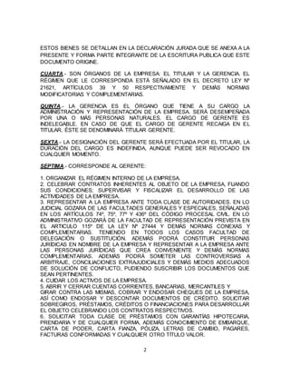 2
ESTOS BIENES SE DETALLAN EN LA DECLARACIÓN JURADA QUE SE ANEXA A LA
PRESENTE Y FORMA PARTE INTEGRANTE DE LA ESCRITURA PUBLICA QUE ESTE
DOCUMENTO ORIGINE.
CUARTA.- SON ÓRGANOS DE LA EMPRESA: EL TITULAR Y LA GERENCIA. EL
RÉGIMEN QUE LE CORRESPONDA ESTÁ SEÑALADO EN EL DECRETO LEY Nº
21621, ARTÍCULOS 39 Y 50 RESPECTIVAMENTE Y DEMÁS NORMAS
MODIFICATORIAS Y COMPLEMENTARIAS.
QUINTA.- LA GERENCIA ES EL ÓRGANO QUE TIENE A SU CARGO LA
ADMINISTRACIÓN Y REPRESENTACIÓN DE LA EMPRESA. SERÁ DESEMPEÑADA
POR UNA O MÁS PERSONAS NATURALES. EL CARGO DE GERENTE ES
INDELEGABLE. EN CASO DE QUE EL CARGO DE GERENTE RECAIGA EN EL
TITULAR, ÉSTE SE DENOMINARÁ TITULAR GERENTE.
SEXTA.- LA DESIGNACIÓN DEL GERENTE SERÁ EFECTUADA POR EL TITULAR, LA
DURACIÓN DEL CARGO ES INDEFINIDA, AUNQUE PUEDE SER REVOCADO EN
CUALQUIER MOMENTO.
SEPTIMA.- CORRESPONDE AL GERENTE:
1. ORGANIZAR EL RÉGIMEN INTERNO DE LA EMPRESA.
2. CELEBRAR CONTRATOS INHERENTES AL OBJETO DE LA EMPRESA, FIJANDO
SUS CONDICIONES; SUPERVISAR Y FISCALIZAR EL DESARROLLO DE LAS
ACTIVIDADES DE LA EMPRESA.
3. REPRESENTAR A LA EMPRESA ANTE TODA CLASE DE AUTORIDADES. EN LO
JUDICIAL GOZARA DE LAS FACULTADES GENERALES Y ESPECIALES, SEÑALADAS
EN LOS ARTÍCULOS 74º, 75º, 77º Y 436º DEL CÓDIGO PROCESAL CIVIL. EN LO
ADMINISTRATIVO GOZARÁ DE LA FACULTAD DE REPRESENTACIÓN PREVISTA EN
EL ARTICULO 115º DE LA LEY Nº 27444 Y DEMÁS NORMAS CONEXAS Y
COMPLEMENTARIAS. TENIENDO EN TODOS LOS CASOS FACULTAD DE
DELEGACIÓN O SUSTITUCIÓN. ADEMÁS PODRÁ CONSTITUIR PERSONAS
JURÍDICAS EN NOMBRE DE LA EMPRESA Y REPRESENTAR A LA EMPRESA ANTE
LAS PERSONAS JURÍDICAS QUE CREA CONVENIENTE Y DEMÁS NORMAS
COMPLEMENTARIAS. ADEMÁS PODRÁ SOMETER LAS CONTROVERSIAS A
ARBITRAJE, CONCILIACIONES EXTRAJUDICIALES Y DEMÁS MEDIOS ADECUADOS
DE SOLUCIÓN DE CONFLICTO, PUDIENDO SUSCRIBIR LOS DOCUMENTOS QUE
SEAN PERTINENTES.
4. CUIDAR LOS ACTIVOS DE LA EMPRESA.
5. ABRIR Y CERRAR CUENTAS CORRIENTES, BANCARIAS, MERCANTILES Y
GIRAR CONTRA LAS MISMAS, COBRAR Y ENDOSAR CHEQUES DE LA EMPRESA,
ASÍ COMO ENDOSAR Y DESCONTAR DOCUMENTOS DE CRÉDITO. SOLICITAR
SOBREGIROS, PRÉSTAMOS, CRÉDITOS O FINANCIACIONES PARA DESARROLLAR
EL OBJETO CELEBRANDO LOS CONTRATOS RESPECTIVOS.
6. SOLICITAR TODA CLASE DE PRÉSTAMOS CON GARANTÍAS HIPOTECARIA,
PRENDARIA Y DE CUALQUIER FORMA, ADEMÁS CONOCIMIENTO DE EMBARQUE,
CARTA DE PODER, CARTA FIANZA, PÓLIZA, LETRAS DE CAMBIO, PAGARES,
FACTURAS CONFORMADAS Y CUALQUIER OTRO TÍTULO VALOR.
 