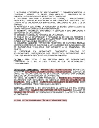 3
7. SUSCRIBIR CONTRATOS DE ARRENDAMIENTO Y SUBARRENDAMIENTO. 8.
COMPRAR Y VENDER LOS BIENES SEAN MUEBLES O INMUEBLES DE LA
EMPRESA, SUSCRIBIENDO LOS RESPECTIVOS CONTRATOS.
9. CELEBRAR, SUSCRIBIR CONTRATOS DE LEASING O ARRENDAMIENTO
FINANCIERO, CONSORCIO, ASOCIACIÓN EN PARTICIPACIÓN Y CUALQUIER OTRO
CONTRATO DE COLABORACIÓN EMPRESARIAL, VINCULADOS AL OBJETO DE LA
EMPRESA.
10. AUTORIZAR A SOLA FIRMA, LA ADQUISICIÓN DE BIENES, CONTRATACIÓN DE
OBRAS Y PRESTACIÓN DE SERVICIOS PERSONALES.
11. NOMBRAR, PROMOVER, SUSPENDER Y DESPEDIR A LOS EMPLEADOS Y
SERVIDORES DE LA EMPRESA.
12. CONCEDER LICENCIA AL PERSONAL DE LA EMPRESA.
13. CUIDAR DE LA CONTABILIDAD Y FORMULAR EL ESTADO DE PÉRDIDAS Y
GANANCIAS, EL BALANCE GENERAL DE LA EMPRESA Y LOS DEMÁS ESTADOS Y
ANÁLISIS CONTABLES QUE SOLICITE EL TITULAR.
14. SOLICITAR, ADQUIRIR, TRANSFERIR REGISTROS DE PATENTES, MARCAS,
NOMBRES COMERCIALES CONFORME A LEY, SUSCRIBIENDO CUALQUIER CLASE
DE DOCUMENTOS VINCULADOS, QUE CONLLEVE A LA REALIZACIÓN DEL
OBJETO.
15. PARTICIPAR EN LICITACIONES, CONCURSOS PÚBLICOS Y/O
ADJUDICACIONES, SUSCRIBIENDO LOS RESPECTIVOS DOCUMENTOS, QUE
CONLLEVE A LA REALIZACIÓN DEL OBJETO DE LA EMPRESA.
OCTAVA.- PARA TODO LO NO PREVISTO RIGEN LAS DISPOSICIONES
CONTENIDAS EN EL D.L. Nº 21621 Y AQUELLAS QUE LAS MODIFIQUEN O
COMPLEMENTEN.
DISPOSICION TRANSITORIA.- [NOMBRE DEL TITULAR GERENTE], IDENTIFICADO
CON DNI Nº DOCUMENTO DE IDENTIDAD DEL TITULAR GERENTE, EJERCERÁ EL
CARGO DE TITULAR GERENTE DE LA EMPRESA, PERUANO, CON DOMICILIO
SEÑALADO EN LA INTRODUCCION DE LA PRESENTE.
ASI MISMO, SE NOMBRA COMO APODERADO A [NOMBRE DEL APODERADO],
IDENTIFICADO CON DOCUMENTO DE IDENTIDAD [TIPO DE DOCUMENTO DE
IDENTIDAD] , CON NUMERO : [NUMERO DEL DOCUMENTO DE IDENTIDAD] QUIEN
TENDRÁ LAS MISMAS FACULTADES QUE EL GERENTE.
CLAUSULA ADICIONAL I.- DE CONFORMIDAD AL ARTICULO 315 DEL CÓDIGO
CIVIL, INTERVIENE [NOMBRE DEL CÓNYUGE (DE SER CASADO)], CÓNYUGE DE
[NOMBRE DEL TITULAR], AUTORIZANDO EXPRESAMENTE EL APORTE EN BIENES
NO DINERARIOS.
[CIUDAD],[FECHA FORMULARIO: DÍA, MES Y AÑO EN LETRAS].
 