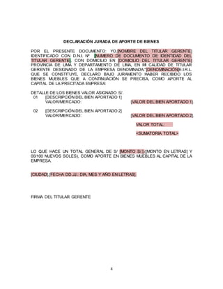 4
DECLARACIÓN JURADA DE APORTE DE BIENES
POR EL PRESENTE DOCUMENTO: YO,[NOMBRE DEL TITULAR GERENTE]
IDENTIFICADO CON D.N.I. Nº [NUMERO DE DOCUMENTO DE IDENTIDAD DEL
TITULAR GERENTE], CON DOMICILIO EN [DOMICILIO DEL TITULAR GERENTE]
PROVINCIA DE LIMA Y DEPARTAMENTO DE LIMA, EN MI CALIDAD DE TITULAR
GERENTE DESIGNADO DE LA EMPRESA DENOMINADA:“[DENOMINACIÓN]E.I.R.L.
QUE SE CONSTITUYE, DECLARO BAJO JURAMENTO HABER RECIBIDO LOS
BIENES MUEBLES QUE A CONTINUACIÓN SE PRECISA, COMO APORTE AL
CAPITAL DE LA PRECITADA EMPRESA:
DETALLE DE LOS BIENES VALOR ASIGNADO S/.
01 [DESCRIPCIÓN DEL BIEN APORTADO 1]
VALOR/MERCADO: [VALOR DEL BIEN APORTADO 1].
02 [DESCRIPCIÓN DEL BIEN APORTADO 2]
VALOR/MERCADO: [VALOR DEL BIEN APORTADO 2].
VALOR TOTAL:
<SUMATORIA TOTAL>
LO QUE HACE UN TOTAL GENERAL DE S/ [MONTO S/.].([MONTO EN LETRAS] Y
00/100 NUEVOS SOLES), COMO APORTE EN BIENES MUEBLES AL CAPITAL DE LA
EMPRESA.
[CIUDAD],[FECHA DD.JJ.: DIA, MES Y AÑO EN LETRAS].
FIRMA DEL TITULAR GERENTE
 