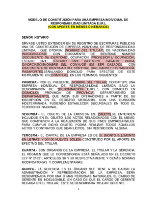 1
MODELO DE CONSTITUCIÓN PARA UNA EMPRESA INDIVIDUAL DE
RESPONSABILIDAD LIMITADA E.I.R.L
(CON APORTE EN BIENES DINERARIOS)
SEÑOR NOTARIO
SÍRVASE USTED EXTENDER EN SU REGISTRO DE ESCRITURAS PÚBLICAS
UNA DE CONSTITUCIÓN DE EMPRESA INDIVIDUAL DE RESPONSABILIDAD
LIMITADA, QUE OTORGA: [NOMBRE DEL TITULAR], DE NACIONALIDAD
[NACIONALIDAD], CON DOCUMENTO DE IDENTIDAD NUMERO
[DOCUMENTO DE IDENTIDAD], OCUPACIÓN: [PROFESIÓN U OCUPACIÓN],
ESTADO CIVIL: [ESTADO CIVIL (SOLTERO, CASADO, VIUDA,
DIVORCIADO)][NOMBRE DEL CÓNYUGE (DE SER CASADO)], CON
[DOCUMENTO DE IDENTIDAD DEL CÓNYUGE (DNI, CARNET EXTRANJERÍA,
PASAPORTE)],SEÑALANDO DOMICILIO PARA EFECTOS DE ESTE
INSTRUMENTO EN [DOMICILIO], EN LOS TÉRMINOS SIGUIENTES:
PRIMERA.- POR EL PRESENTE, [NOMBRE DEL TITULAR]: CONSTITUYE UNA
EMPRESA INDIVIDUAL DE RESPONSABILIDAD LIMITADA BAJO LA
DENOMINACIÓN DE: “[DENOMINACIÓN] E.I.R.L.”, CON DOMICILIO EN
[DOMICILIO], PROVINCIA DE [PROVINCIA], DEPARTAMENTO DE
[DEPARTAMENTO], QUE INICIA SUS OPERACIONES A PARTIR DE SU
INSCRIPCIÓN EN EL REGISTRO MERCANTIL CON UNA DURACIÓN
INDETERMINADA, PUDIENDO ESTABLECER SUCURSALES EN TODO EL
TERRITORIO NACIONAL.
SEGUNDA.- EL OBJETO DE LA EMPRESA ES: [OBJETO],SE ENTIENDEN
INCLUIDOS EN EL OBJETO, LOS ACTOS RELACIONADOS CON EL MISMO,
QUE COADYUVEN A LA REALIZACIÓN DE SUS FINES EMPRESARIALES.
PARA CUMPLIR DICHO OBJETO, PODRÁ REALIZAR TODOS AQUELLOS
ACTOS Y CONTRATOS QUE SEAN LÍCITOS, SIN RESTRICCIÓN ALGUNA.
TERCERA.- EL CAPITAL DE LA EMPRESA ES DE S/. [MONTO S/.].([MONTO
EN LETRAS] Y 00/100 NUEVOS SOLES) CONSTITUIDO POR EL APORTE EN
EFECTIVO DEL TITULAR.
CUARTA.- SON ÓRGANOS DE LA EMPRESA, EL TITULAR Y LA GERENCIA.
EL RÉGIMEN QUE LE CORRESPONDA ESTÁ SEÑALADO EN EL DECRETO
LEY Nº 21621, ARTÍCULOS 39 Y 50 RESPECTIVAMENTE Y DEMÁS NORMAS
MODIFICATORIAS Y COMPLEMENTARIAS.
QUINTA.- LA GERENCIA ES EL ÓRGANO QUE TIENE A SU CARGO LA
ADMINISTRACIÓN Y REPRESENTACIÓN DE LA EMPRESA. SERÁ
DESEMPEÑADA POR UNA O MÁS PERSONAS NATURALES. EL CARGO DE
GERENTE ES INDELEGABLE. EN CASO DE QUE EL CARGO DE GERENTE
RECAIGA EN EL TITULAR, ÉSTE SE DENOMINARÁ TITULAR GERENTE.
 