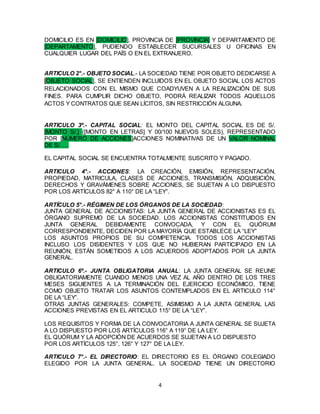 4
DOMICILIO ES EN [DOMICILIO], PROVINCIA DE [PROVINCIA] Y DEPARTAMENTO DE
[DEPARTAMENTO], PUDIENDO ESTABLECER SUCURSALES U OFICINAS EN
CUALQUIER LUGAR DEL PAÍS O EN EL EXTRANJERO.
ARTICULO 2°.- OBJETO SOCIAL.- LA SOCIEDAD TIENE POR OBJETO DEDICARSE A
[OBJETO SOCIAL]. SE ENTIENDEN INCLUIDOS EN EL OBJETO SOCIAL LOS ACTOS
RELACIONADOS CON EL MISMO QUE COADYUVEN A LA REALIZACIÓN DE SUS
FINES. PARA CUMPLIR DICHO OBJETO, PODRÁ REALIZAR TODOS AQUELLOS
ACTOS Y CONTRATOS QUE SEAN LÍCITOS, SIN RESTRICCIÓN ALGUNA.
ARTICULO 3º.- CAPITAL SOCIAL: EL MONTO DEL CAPITAL SOCIAL ES DE S/.
[MONTO S/.] ([MONTO EN LETRAS] Y 00/100 NUEVOS SOLES), REPRESENTADO
POR [NÚMERO DE ACCIONES]ACCIONES NOMINATIVAS DE UN VALOR NOMINAL
DE S/. …
EL CAPITAL SOCIAL SE ENCUENTRA TOTALMENTE SUSCRITO Y PAGADO.
ARTICULO 4°.- ACCIONES: LA CREACIÓN, EMISIÓN, REPRESENTACIÓN,
PROPIEDAD, MATRICULA, CLASES DE ACCIONES, TRANSMISIÓN, ADQUISICIÓN,
DERECHOS Y GRAVÁMENES SOBRE ACCIONES, SE SUJETAN A LO DISPUESTO
POR LOS ARTÍCULOS 82° A 110° DE LA “LEY”.
ARTÍCULO 5°.- RÉGIMEN DE LOS ÓRGANOS DE LA SOCIEDAD:
JUNTA GENERAL DE ACCIONISTAS: LA JUNTA GENERAL DE ACCIONISTAS ES EL
ÓRGANO SUPREMO DE LA SOCIEDAD. LOS ACCIONISTAS CONSTITUIDOS EN
JUNTA GENERAL DEBIDAMENTE CONVOCADA, Y CON EL QUÓRUM
CORRESPONDIENTE, DECIDEN POR LA MAYORÍA QUE ESTABLECE LA “LEY”
LOS ASUNTOS PROPIOS DE SU COMPETENCIA. TODOS LOS ACCIONISTAS
INCLUSO LOS DISIDENTES Y LOS QUE NO HUBIERAN PARTICIPADO EN LA
REUNIÓN, ESTÁN SOMETIDOS A LOS ACUERDOS ADOPTADOS POR LA JUNTA
GENERAL.
ARTICULO 6º.- JUNTA OBLIGATORIA ANUAL: LA JUNTA GENERAL SE REUNE
OBLIGATORIAMENTE CUANDO MENOS UNA VEZ AL AÑO DENTRO DE LOS TRES
MESES SIGUIENTES A LA TERMINACIÓN DEL EJERCICIO ECONÓMICO, TIENE
COMO OBJETO TRATAR LOS ASUNTOS CONTEMPLADOS EN EL ARTICULO 114°
DE LA “LEY”.
OTRAS JUNTAS GENERALES: COMPETE, ASIMISMO A LA JUNTA GENERAL LAS
ACCIONES PREVISTAS EN EL ARTICULO 115° DE LA “LEY”.
LOS REQUISITOS Y FORMA DE LA CONVOCATORIA A JUNTA GENERAL SE SUJETA
A LO DISPUESTO POR LOS ARTÍCULOS 116° A 119° DE LA LEY.
EL QUÓRUM Y LA ADOPCIÓN DE ACUERDOS SE SUJETAN A LO DISPUESTO
POR LOS ARTÍCULOS 125°, 126° Y 127° DE LA LEY.
ARTICULO 7°.- EL DIRECTORIO: EL DIRECTORIO ES EL ÓRGANO COLEGIADO
ELEGIDO POR LA JUNTA GENERAL. LA SOCIEDAD TIENE UN DIRECTORIO
 