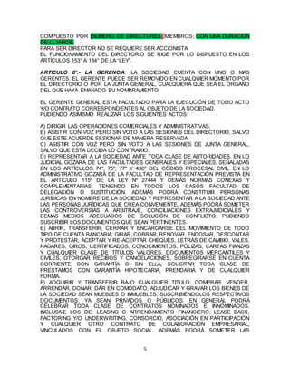 5
COMPUESTO POR [NÚMERO DE DIRECTORES] MIEMBROS; CON UNA DURACION
DE (…)AÑOS.
PARA SER DIRECTOR NO SE REQUIERE SER ACCIONISTA.
EL FUNCIONAMIENTO DEL DIRECTORIO SE RIGE POR LO DISPUESTO EN LOS
ARTÍCULOS 153° A 184° DE LA “LEY”.
ARTICULO 8°.- LA GERENCIA: LA SOCIEDAD CUENTA CON UNO O MAS
GERENTES. EL GERENTE PUEDE SER REMOVIDO EN CUALQUIER MOMENTO POR
EL DIRECTORIO O POR LA JUNTA GENERAL, CUALQUIERA QUE SEA EL ÓRGANO
DEL QUE HAYA EMANADO SU NOMBRAMIENTO.
EL GERENTE GENERAL ESTA FACULTADO PARA LA EJECUCIÓN DE TODO ACTO
Y/O CONTRATO CORRESPONDIENTES AL OBJETO DE LA SOCIEDAD,
PUDIENDO ASIMISMO REALIZAR LOS SIGUIENTES ACTOS:
A) DIRIGIR LAS OPERACIONES COMERCIALES Y ADMINISTRATIVAS.
B) ASISTIR CON VOZ PERO SIN VOTO A LAS SESIONES DEL DIRECTORIO, SALVO
QUE ESTE ACUERDE SESIONAR DE MANERA RESERVADA.
C) ASISTIR CON VOZ PERO SIN VOTO A LAS SESIONES DE JUNTA GENERAL,
SALVO QUE ESTA DECIDA LO CONTRARIO.
D) REPRESENTAR A LA SOCIEDAD ANTE TODA CLASE DE AUTORIDADES. EN LO
JUDICIAL GOZARA DE LAS FACULTADES GENERALES Y ESPECIALES, SEÑALADAS
EN LOS ARTÍCULOS 74º, 75º, 77º Y 436º DEL CÓDIGO PROCESAL CIVIL. EN LO
ADMINISTRATIVO GOZARÁ DE LA FACULTAD DE REPRESENTACIÓN PREVISTA EN
EL ARTICULO 115º DE LA LEY Nº 27444 Y DEMÁS NORMAS CONEXAS Y
COMPLEMENTARIAS. TENIENDO EN TODOS LOS CASOS FACULTAD DE
DELEGACIÓN O SUSTITUCIÓN. ADEMÁS PODRÁ CONSTITUIR PERSONAS
JURÍDICAS EN NOMBRE DE LA SOCIEDAD Y REPRESENTAR A LA SOCIEDAD ANTE
LAS PERSONAS JURÍDICAS QUE CREA CONVENIENTE. ADEMÁS PODRÁ SOMETER
LAS CONTROVERSIAS A ARBITRAJE, CONCILIACIONES EXTRAJUDICIALES Y
DEMÁS MEDIOS ADECUADOS DE SOLUCIÓN DE CONFLICTO, PUDIENDO
SUSCRIBIR LOS DOCUMENTOS QUE SEAN PERTINENTES.
E) ABRIR, TRANSFERIR, CERRAR Y ENCARGARSE DEL MOVIMIENTO DE TODO
TIPO DE CUENTA BANCARIA; GIRAR, COBRAR, RENOVAR, ENDOSAR, DESCONTAR
Y PROTESTAR, ACEPTAR Y RE-ACEPTAR CHEQUES, LETRAS DE CAMBIO, VALES,
PAGARES, GIROS, CERTIFICADOS, CONOCIMIENTOS, PÓLIZAS, CARTAS FIANZAS
Y CUALQUIER CLASE DE TÍTULOS VALORES, DOCUMENTOS MERCANTILES Y
CIVILES, OTORGAR RECIBOS Y CANCELACIONES, SOBREGIRARSE EN CUENTA
CORRIENTE CON GARANTÍA O SIN ELLA, SOLICITAR TODA CLASE DE
PRESTAMOS CON GARANTÍA HIPOTECARIA, PRENDARIA Y DE CUALQUIER
FORMA.
F) ADQUIRIR Y TRANSFERIR BAJO CUALQUIER TITULO; COMPRAR, VENDER,
ARRENDAR, DONAR, DAR EN COMODATO, ADJUDICAR Y GRAVAR LOS BIENES DE
LA SOCIEDAD SEAN MUEBLES O INMUEBLES, SUSCRIBIÉNDOLOS RESPECTIVOS
DOCUMENTOS, YA SEAN PRIVADOS O PÚBLICOS. EN GENERAL PODRÁ
CELEBRAR TODA CLASE DE CONTRATOS NOMINADOS E INNOMINADOS,
INCLUSIVE LOS DE: LEASING O ARRENDAMIENTO FINANCIERO, LEASE BACK,
FACTORING Y/O UNDERWRITING, CONSORCIO, ASOCIACIÓN EN PARTICIPACIÓN
Y CUALQUIER OTRO CONTRATO DE COLABORACIÓN EMPRESARIAL,
VINCULADOS CON EL OBJETO SOCIAL. ADEMÁS PODRÁ SOMETER LAS
 