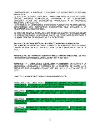 6
CONTROVERSIAS A ARBITRAJE Y SUSCRIBIR LOS RESPECTIVOS CONVENIOS
ARBITRALES.
G) SOLICITAR, ADQUIRIR, DISPONER, TRANSFERIR REGISTROS DE PATENTES,
MARCAS, NOMBRES COMERCIALES, CONFORME A LEY SUSCRIBIENDO
CUALQUIER CLASE DE DOCUMENTOS VINCULADOS A LA PROPIEDAD
INDUSTRIAL O INTELECTUAL.
H) PARTICIPAR EN LICITACIONES, CONCURSOS PÚBLICOS Y/O ADJUDICACIONES,
SUSCRIBIENDO LOS RESPECTIVOS DOCUMENTOS, QUE CONLLEVE A LA
REALIZACIÓN DEL OBJETO SOCIAL.
EL GERENTE GENERAL PODRA REALIZAR TODOS LOS ACTOS NECESARIOS PARA
LA ADMINISTRACIÓN DE LA SOCIEDAD, SALVO LAS FACULTADES RESERVADAS A
LA JUNTA GENERAL DE ACCIONISTAS O AL DIRECTORIO.
ARTICULO 9º.- MODIFICACIÓN DEL ESTATUTO, AUMENTO Y REDUCCIÓN
DEL CAPITAL: LA MODIFICACIÓN DEL ESTATUTO, EL AUMENTO Y REDUCCIÓN DE
CAPITAL SE SUJETAN A LO DISPUESTO POR LOS ARTÍCULOS 198º AL 220º DE LA
“LEY”.
ARTICULO 10º.- ESTADOS FINANCIEROS Y APLICACIÓN DE UTILIDADES.- SE RIGE
POR LO DISPUESTO EN LOS ARTÍCULOS 40°, 221° A 233° “LEY”.
ARTICULO 11º .- DISOLUCIÓN, LIQUIDACIÓN Y EXTINCIÓN: EN CUANTO A LA
DISOLUCIÓN, LIQUIDACIÓN Y EXTINCIÓN DE LA SOCIEDAD, SE SUJETA A LO
DISPUESTO POR LOS ARTÍCULOS 407º, 409º, 410º, 411º, 412º, 413º AL 422º DE LA
“LEY”.
QUINTO.- EL PRIMER DIRECTORIO QUEDA INTEGRADO POR:
PRESIDENTE DEL DIRECTORIO: [NOMBRE DEL MIEMBRO DEL DIRECTORIO -
PRESIDENTE]. [DOCUMENTO DE IDENTIDAD DEL MIEMBRO DEL DIRECTORIO 1 –
PRESIDENTE (DNI, CARNET EXTRANJERIA, PASAPORTE)]
DIRECTOR: [NOMBRE DEL MIEMBRO DEL DIRECTORIO 2].[DOCUMENTO DE
IDENTIDAD DEL MIEMBRO DEL DIRECTORIO 1 (DNI, CARNET EXTRANJERÍA,
PASAPORTE)]
DIRECTOR: [NOMBRE DEL MIEMBRO DEL DIRECTORIO 3].[DOCUMENTO DE
IDENTIDAD DEL MIEMBRO DEL DIRECTORIO 2 (DNI, CARNET EXTRANJERÍA,
PASAPORTE)]
DIRECTOR: [NOMBRE DEL MIEMBRO DEL DIRECTORIO D]. [DOCUMENTO DE
IDENTIDAD DEL MIEMBRO DEL DIRECTORIO D (DNI, CARNET EXTRANJERÍA,
PASAPORTE)]
 