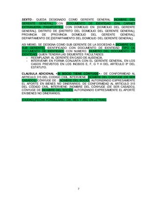 7
SEXTO.- QUEDA DESIGNADO COMO GERENTE GENERAL: [NOMBRE DEL
GERENTE GENERAL] CON [DOCUMENTO DE IDENTIDAD (DNI, CARNET
EXTRANJERÍA, PASAPORTE)], CON DOMICILIO EN: [DOMICILIO DEL GERENTE
GENERAL], DISTRITO DE [DISTRITO DEL DOMICILIO DEL GERENTE GENERAL],
PROVINCIA DE [PROVINCIA DOMICILIO DEL GERENTE GENERAL],
DEPARTAMENTO DE [DEPARTAMENTO DEL DOMICILIO DEL GERENTE GENERAL].
ASI MISMO, SE DESIGNA COMO SUB GERENTE DE LA SOCIEDAD A [NOMBRE DEL
SUB GERENTE], IDENTIFICADO CON DOCUMENTO DE IDENTIDAD [TIPO DE
DOCUMENTO DE IDENTIDAD], CON NUMERO: [NUMERO DEL DOCUMENTO DE
IDENTIDAD] QUIEN TENDRÁ LAS SIGUIENTES FACULTADES:
- REEMPLAZAR AL GERENTE EN CASO DE AUSENCIA.
- INTERVENIR EN FORMA CONJUNTA CON EL GERENTE GENERAL, EN LOS
CASOS PREVISTOS EN LOS INCISOS E, F, G Y H DEL ARTÍCULO 8º DEL
ESTATUTO.
CLAUSULA ADICIONAL <SI SOCIO TIENE CÓNYUGE>.- DE CONFORMIDAD AL
ARTICULO 315 DEL CODIGO CIVIL, INTERVIENE: [NOMBRE DEL CONYUGE (DE SER
CASADO)], CÓNYUGE DE : [NOMBRE DEL SOCIO], AUTORIZANDO EXPRESAMENTE
EL APORTE EN BIENES NO DINERARIOS. DE CONFORMIDAD AL ARTICULO 315
DEL CÓDIGO CIVIL, INTERVIENE: [NOMBRE DEL CÓNYUGE (DE SER CASADO)],
CÓNYUGE DE [NOMBRE DEL SOCIO], AUTORIZANDO EXPRESAMENTE EL APORTE
EN BIENES NO DINERARIOS.
[CIUDAD],[FECHA FORMULARIO: DIA, MES Y AÑO EN LETRAS].
 