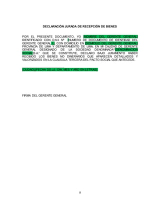 8
DECLARACIÓN JURADA DE RECEPCIÓN DE BIENES
POR EL PRESENTE DOCUMENTO, YO [NOMBRE DEL GERENTE GENERAL]
IDENTIFICADO CON D.N.I. Nº [NUMERO DE DOCUMENTO DE IDENTIDAD DEL
GERENTE GENERAL L], CON DOMICILIO EN [DOMICILIO DEL GERENTE GENERAL]
PROVINCIA DE LIMA Y DEPARTAMENTO DE LIMA, EN MI CALIDAD DE GERENTE
GENERAL DESIGNADO DE LA SOCIEDAD DENOMINADA“[DENOMINACION
SOCIAL]S.A.” QUE SE CONSTITUYE, DECLARO BAJO JURAMENTO HABER
RECIBIDO LOS BIENES NO DINERARIOS QUE APARECEN DETALLADOS Y
VALORIZADOS EN LA CLAUSULA TERCERA DEL PACTO SOCIAL QUE ANTECEDE.
…………………………………….
[CIUDAD],[FECHA DD.JJ.: DIA, MES Y AÑO EN LETRAS].
FIRMA DEL GERENTE GENERAL
 