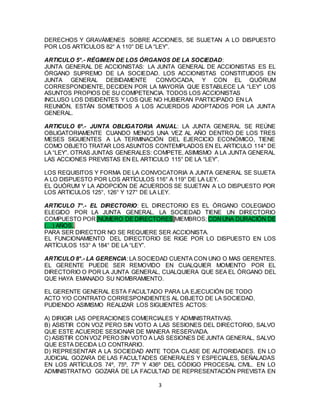 3
DERECHOS Y GRAVÁMENES SOBRE ACCIONES, SE SUJETAN A LO DISPUESTO
POR LOS ARTÍCULOS 82° A 110° DE LA “LEY”.
ARTICULO 5°.- RÉGIMEN DE LOS ÓRGANOS DE LA SOCIEDAD:
JUNTA GENERAL DE ACCIONISTAS: LA JUNTA GENERAL DE ACCIONISTAS ES EL
ÓRGANO SUPREMO DE LA SOCIEDAD. LOS ACCIONISTAS CONSTITUIDOS EN
JUNTA GENERAL DEBIDAMENTE CONVOCADA, Y CON EL QUÓRUM
CORRESPONDIENTE, DECIDEN POR LA MAYORÍA QUE ESTABLECE LA “LEY” LOS
ASUNTOS PROPIOS DE SU COMPETENCIA. TODOS LOS ACCIONISTAS
INCLUSO LOS DISIDENTES Y LOS QUE NO HUBIERAN PARTICIPADO EN LA
REUNIÓN, ESTÁN SOMETIDOS A LOS ACUERDOS ADOPTADOS POR LA JUNTA
GENERAL.
ARTICULO 6º.- JUNTA OBLIGATORIA ANUAL: LA JUNTA GENERAL SE REÚNE
OBLIGATORIAMENTE CUANDO MENOS UNA VEZ AL AÑO DENTRO DE LOS TRES
MESES SIGUIENTES A LA TERMINACIÓN DEL EJERCICIO ECONÓMICO, TIENE
COMO OBJETO TRATAR LOS ASUNTOS CONTEMPLADOS EN EL ARTICULO 114° DE
LA “LEY”. OTRAS JUNTAS GENERALES: COMPETE, ASIMISMO A LA JUNTA GENERAL
LAS ACCIONES PREVISTAS EN EL ARTICULO 115° DE LA “LEY”.
LOS REQUISITOS Y FORMA DE LA CONVOCATORIA A JUNTA GENERAL SE SUJETA
A LO DISPUESTO POR LOS ARTÍCULOS 116° A 119° DE LA LEY.
EL QUÓRUM Y LA ADOPCIÓN DE ACUERDOS SE SUJETAN A LO DISPUESTO POR
LOS ARTICULOS 125°, 126° Y 127° DE LA LEY.
ARTICULO 7°.- EL DIRECTORIO: EL DIRECTORIO ES EL ÓRGANO COLEGIADO
ELEGIDO POR LA JUNTA GENERAL. LA SOCIEDAD TIENE UN DIRECTORIO
COMPUESTO POR [NÚMERO DE DIRECTORES]MIEMBROS; CONUNA DURACIÓN DE
(…) AÑOS..
PARA SER DIRECTOR NO SE REQUIERE SER ACCIONISTA.
EL FUNCIONAMIENTO DEL DIRECTORIO SE RIGE POR LO DISPUESTO EN LOS
ARTÍCULOS 153° A 184° DE LA “LEY”.
ARTICULO 8°.- LA GERENCIA: LA SOCIEDAD CUENTA CON UNO O MAS GERENTES.
EL GERENTE PUEDE SER REMOVIDO EN CUALQUIER MOMENTO POR EL
DIRECTORIO O POR LA JUNTA GENERAL, CUALQUIERA QUE SEA EL ÓRGANO DEL
QUE HAYA EMANADO SU NOMBRAMIENTO.
EL GERENTE GENERAL ESTA FACULTADO PARA LA EJECUCIÓN DE TODO
ACTO Y/O CONTRATO CORRESPONDIENTES AL OBJETO DE LA SOCIEDAD,
PUDIENDO ASIMISMO REALIZAR LOS SIGUIENTES ACTOS:
A) DIRIGIR LAS OPERACIONES COMERCIALES Y ADMINISTRATIVAS.
B) ASISTIR CON VOZ PERO SIN VOTO A LAS SESIONES DEL DIRECTORIO, SALVO
QUE ESTE ACUERDE SESIONAR DE MANERA RESERVADA.
C) ASISTIR CONVOZ PERO SIN VOTO A LAS SESIONES DEJUNTA GENERAL, SALVO
QUE ESTA DECIDA LO CONTRARIO.
D) REPRESENTAR A LA SOCIEDAD ANTE TODA CLASE DE AUTORIDADES. EN LO
JUDICIAL GOZARA DE LAS FACULTADES GENERALES Y ESPECIALES, SEÑALADAS
EN LOS ARTÍCULOS 74º, 75º, 77º Y 436º DEL CÓDIGO PROCESAL CIVIL. EN LO
ADMINISTRATIVO GOZARÁ DE LA FACULTAD DE REPRESENTACIÓN PREVISTA EN
 