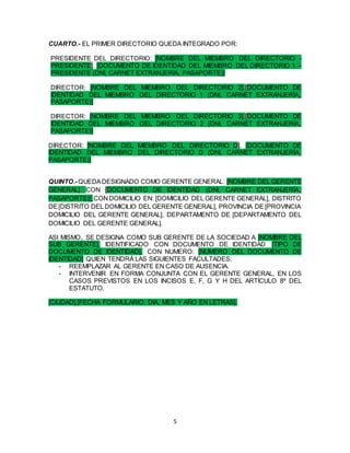 5
CUARTO.- EL PRIMER DIRECTORIO QUEDA INTEGRADO POR:
PRESIDENTE DEL DIRECTORIO: [NOMBRE DEL MIEMBRO DEL DIRECTORIO -
PRESIDENTE]. [DOCUMENTO DE IDENTIDAD DEL MIEMBRO DEL DIRECTORIO 1 –
PRESIDENTE (DNI, CARNET EXTRANJERIA, PASAPORTE)]
DIRECTOR: [NOMBRE DEL MIEMBRO DEL DIRECTORIO 2].[DOCUMENTO DE
IDENTIDAD DEL MIEMBRO DEL DIRECTORIO 1 (DNI, CARNET EXTRANJERÍA,
PASAPORTE)]
DIRECTOR: [NOMBRE DEL MIEMBRO DEL DIRECTORIO 3].[DOCUMENTO DE
IDENTIDAD DEL MIEMBRO DEL DIRECTORIO 2 (DNI, CARNET EXTRANJERÍA,
PASAPORTE)]
DIRECTOR: [NOMBRE DEL MIEMBRO DEL DIRECTORIO D]. [DOCUMENTO DE
IDENTIDAD DEL MIEMBRO DEL DIRECTORIO D (DNI, CARNET EXTRANJERÍA,
PASAPORTE)]
QUINTO.-QUEDADESIGNADO COMO GERENTE GENERAL: [NOMBRE DEL GERENTE
GENERAL] CON [DOCUMENTO DE IDENTIDAD (DNI, CARNET EXTRANJERÍA,
PASAPORTE)],CONDOMICILIO EN: [DOMICILIO DEL GERENTE GENERAL], DISTRITO
DE[DISTRITO DEL DOMICILIO DEL GERENTE GENERAL], PROVINCIA DE [PROVINCIA
DOMICILIO DEL GERENTE GENERAL], DEPARTAMENTO DE [DEPARTAMENTO DEL
DOMICILIO DEL GERENTE GENERAL].
ASI MISMO, SE DESIGNA COMO SUB GERENTE DE LA SOCIEDAD A [NOMBRE DEL
SUB GERENTE], IDENTIFICADO CON DOCUMENTO DE IDENTIDAD [TIPO DE
DOCUMENTO DE IDENTIDAD], CON NUMERO: [NUMERO DEL DOCUMENTO DE
IDENTIDAD] QUIEN TENDRÁ LAS SIGUIENTES FACULTADES:
- REEMPLAZAR AL GERENTE EN CASO DE AUSENCIA.
- INTERVENIR EN FORMA CONJUNTA CON EL GERENTE GENERAL, EN LOS
CASOS PREVISTOS EN LOS INCISOS E, F, G Y H DEL ARTÍCULO 8º DEL
ESTATUTO.
[CIUDAD],[FECHA FORMULARIO: DIA, MES Y AÑO EN LETRAS].
 