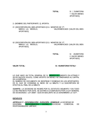 3
TOTAL: S/. [ SUMATORIA
1 VALOR BIENES
APORTADO].
2.- [NOMBRE DEL PARTICIPANTE 2], APORTA:
01 [DESCRIPCIÓN DEL BIEN APORTADO 2] EJ. MONITOR DE 17",
MARCA : LG, MODELO, VALOR/MERCADO [VALOR DEL BIEN
APORTADO].
02 [DESCRIPCIÓN DEL BIEN APORTADO 2] EJ. MONITOR DE 17",
MARCA : LG, MODELO, VALOR/MERCADO [VALOR DEL BIEN
APORTADO].
TOTAL: S/. [SUMATORIA
2 VALOR BIENES
APORTADO].
VALOR TOTAL: S/. <SUMATORIATOTAL>
LO QUE HACE UN TOTAL GENERAL DE S/. [MONTO S/.] ([MONTO EN LETRAS] Y
00/100 NUEVOS SOLES), COMO APORTE EN BIENES NO DINERARIOS AL CAPITAL
DE LA EMPRESA.
EL NUMERO DE DOCUMENTO DE IDENTIDAD Y DOMICILIO DE LOS APORTANTES,
ES EL QUE SE CONSIGNA AL INICIO DE LA MINUTA Y LA SUSCRIPCIÓN SE
EFECTÚA AL FINAL DE LA MINUTA
CUARTO.- LA SOCIEDAD SE REGIRÁ POR EL ESTATUTO SIGUIENTE Y EN TODO
LO NO PREVISTO POR ESTE, SE ESTARÁ A LO DISPUESTO POR LA LEY GENERAL
DE SOCIEDADES - LEY 26887 - QUE EN ADELANTE SE LE DENOMINARA LA "LEY".
ESTATUTO
ARTICULO 1°.- DENOMINACIÓN - DURACIÓN - DOMICILIO: LA SOCIEDAD SE
DENOMINA: “[DENOMINACIÓN SOCIAL] SOCIEDAD COMERCIAL DE
RESPONSABILIDAD LIMITADA”,
 