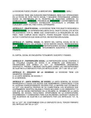 4
LA SOCIEDAD PUEDE UTILIZAR LA ABREVIATURA: “[ABREVIATURA.] S.R.L.”.
LA SOCIEDAD TIENE UNA DURACIÓN INDETERMINADA; INICIA SUS OPERACIONES
EN LA FECHA DE ESTE PACTO SOCIAL Y ADQUIERE PERSONALIDAD JURÍDICA
DESDE SU INSCRIPCIÓN EN EL REGISTRO DE PERSONAS JURÍDICAS. SU
DOMICILIO ES EN [DOMICILIO], PROVINCIA DE [PROVINCIA] Y DEPARTAMENTO DE
[DEPARTAMENTO], PUDIENDO ESTABLECER SUCURSALES U OFICINAS EN
CUALQUIER LUGAR DEL PAÍS O EN EL EXTRANJERO.
ARTICULO 2°.- OBJETO SOCIAL.- LA SOCIEDAD TIENE POR OBJETO DEDICARSE A
[OBJETO SOCIAL]. SE ENTIENDEN INCLUIDOS EN EL OBJETO SOCIAL LOS ACTOS
RELACIONADOS CON EL MISMO QUE COADYUVEN A LA REALIZACIÓN DE SUS
FINES. PARA CUMPLIR DICHO OBJETO, PODRÁ REALIZAR TODOS AQUELLOS
ACTOS Y CONTRATOS QUE SEAN LÍCITOS, SIN RESTRICCIÓN ALGUNA.
ARTICULO 3º.- CAPITAL SOCIAL: EL MONTO DEL CAPITAL SOCIAL ES DE S/.
[MONTO S/.] ([MONTO EN LETRAS] Y 00/100 NUEVOS SOLES), REPRESENTADO
POR [NÚMERO DE PARTICIPACIONES]PARTICIPACIONES SOCIALES CUYO VALOR
NOMINAL ES DES/. ..00 CADA UNA, ÍNTEGRAMENTE SUSCRITAS Y TOTALMENTE
PAGADAS.
EL CAPITAL SOCIAL SE ENCUENTRA TOTALMENTE SUSCRITO Y PAGADO.
ARTICULO 4°.- PARTICIPACIÓN SOCIAL: LA PARTICIPACIÓN SOCIAL CONFIERE A
SU TITULARLA CALIDAD DE SOCIO Y LE ATRIBUYE LOS DERECHOS Y
OBLIGACIONES QUE SEÑALA LA “LEY”. LA TRANSMISIÓN, ADQUISICIÓN,
USUFRUCTO, PRENDA Y MEDIDAS CAUTELARES SOBRE LAS PARTICIPACIONES
SE SUJETAN A LO DISPUESTO POR LOS ARTÍCULOS 290°, 291°Y 292° DE LA “LEY”.
ARTICULO 5º.- ÓRGANOS DE LA SOCIEDAD: LA SOCIEDAD TIENE LOS
SIGUIENTES ÓRGANOS:
A. LA JUNTA GENERAL DE SOCIOS; Y
B. LA GERENCIA.
ARTICULO 6°.- JUNTA GENERAL DE SOCIOS: LA JUNTA GENERAL DE SOCIOS
REPRESENTA A TODOS LOS SOCIOS QUE DEBIDAMENTE CONVOCADOS Y CON
EL QUÓRUM CORRESPONDIENTE DECIDEN POR LA MAYORÍA QUE ESTABLECE
LA “LEY” LOS ASUNTOS PROPIOS DE SU COMPETENCIA. LOS ACUERDOS QUE
LEGÍTIMAMENTE ADOPTEN OBLIGAN A TODOS INCLUSIVE A LOS DISIDENTES Y A
LOS QUE NO HAYAN PARTICIPADO EN LA REUNIÓN. EL RÉGIMEN DE LA JUNTA
GENERAL DE SOCIOS, FACULTADES, OPORTUNIDAD DE LA CONVOCATORIA,
SOLEMNIDADES Y CONDICIONES PARA SUS REUNIONES, QUÓRUM Y VALIDEZ DE
SUS ACUERDOS SE SUJETAN A LO DISPUESTO POR LOS ARTÍCULOS 112°, AL
138°
DE LA “LEY”, DE CONFORMIDAD CON LO DISPUESTO EN EL TERCER PÁRRAFO
DEL ARTÍCULO 294° DE LA “LEY”.
 