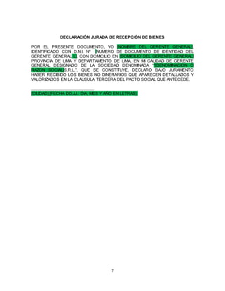 7
DECLARACIÓN JURADA DE RECEPCIÓN DE BIENES
POR EL PRESENTE DOCUMENTO, YO [NOMBRE DEL GERENTE GENERAL],
IDENTIFICADO CON D.N.I. Nº [NUMERO DE DOCUMENTO DE IDENTIDAD DEL
GERENTE GENERAL L], CON DOMICILIO EN [DOMICILIO DEL GERENTE GENERAL]
PROVINCIA DE LIMA Y DEPARTAMENTO DE LIMA, EN MI CALIDAD DE GERENTE
GENERAL DESIGNADO DE LA SOCIEDAD DENOMINADA ““[DENOMINACION O
RAZON SOCIAL]S.R.L.”, QUE SE CONSTITUYE, DECLARO BAJO JURAMENTO
HABER RECIBIDO LOS BIENES NO DINERARIOS QUE APARECEN DETALLADOS Y
VALORIZADOS EN LA CLAUSULA TERCERA DEL PACTO SOCIAL QUE ANTECEDE.
.........................................................
[CIUDAD],[FECHA DD,JJ.: DIA, MES Y AÑO EN LETRAS].
 