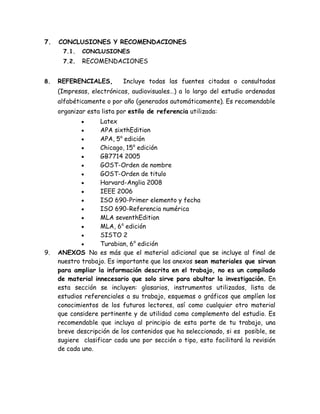 7. CONCLUSIONES Y RECOMENDACIONES 
7.1. CONCLUSIONES 
7.2. RECOMENDACIONES 
8. REFERENCIALES, Incluye todas las fuentes citadas o consultadas (Impresas, electrónicas, audiovisuales…) a lo largo del estudio ordenadas alfabéticamente o por año (generados automáticamente). Es recomendable organizar esta lista por estilo de referencia utilizada: 
 Latex 
 APA sixthEdition 
 APA, 5a edición 
 Chicago, 15a edición 
 GB7714 2005 
 GOST-Orden de nombre 
 GOST-Orden de titulo 
 Harvard-Anglia 2008 
 IEEE 2006 
 ISO 690-Primer elemento y fecha 
 ISO 690-Referencia numérica 
 MLA seventhEdition 
 MLA, 6a edición 
 SISTO 2 
 Turabian, 6a edición 9. ANEXOS No es más que el material adicional que se incluye al final de nuestro trabajo. Es importante que los anexos sean materiales que sirvan para ampliar la información descrita en el trabajo, no es un compilado de material innecesario que solo sirve para abultar la investigación. En esta sección se incluyen: glosarios, instrumentos utilizados, lista de estudios referenciales a su trabajo, esquemas o gráficos que amplíen los conocimientos de los futuros lectores, así como cualquier otro material que considere pertinente y de utilidad como complemento del estudio. Es recomendable que incluya al principio de esta parte de tu trabajo, una breve descripción de los contenidos que ha seleccionado, si es posible, se sugiere clasificar cada uno por sección o tipo, esto facilitará la revisión de cada uno. 
