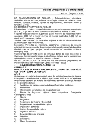 Plan de Emergencias y Contingencias
Rev. 00 Página 10 de 19
DE CONCENTRACION DE PUBLICO. - Establecimientos, educativos,
auditorios, bibliotecas, cines, salas de uso múltiple, discotecas, clubes sociales,
estadios, coliseos, museos, lugares de esparcimiento, terminales aéreos y
terrestres y otros.
DE COMERCIO Y SERVICIO AL PÚBLICO
Primera clase: Locales con superficies menores a trescientos metros cuadrados
(300 m2), cuya área de venta o servicio se encuentra a nivel de la calle.
Segunda clase: Locales con superficies igual o mayores de trescientos metros
cuadrados (300 m2) y menor de tres mil metros cuadrados (3.000 m2) de
construcción con varios niveles.
Tercera clase: Locales con superficies mayores a tres mil metros cuadrados
(3.000 m2) con tres o más niveles.
Especiales: Proyectos de ingeniería, gasolineras, estaciones de servicio,
establecimientos de expendio de productos químicos peligrosos y/o inflamables,
distribuidoras de gas, garajes, estacionamientos de vehículos cubiertos,
bodegas y otros.
Cualquier tipo de proyecto que no se enmarque dentro de estas categorías, el
Cuerpo de Bomberos determinará la clasificación del uso que le corresponden
aplicando las normas de seguridad correspondientes.
DE LA CLASIFICACION DE RIESGOS DE INCENDIOS (Reglamento de
Prevencion Mitigacion y Preteccion Contra Incendios , 2009)
● ACUERDO MINISTERIAL No MDt-0135
CAPITULO IV
OBLIGACIONES EN MATERIA DE SEGURIDAD, SALUD DEL TRABAJO Y
GESTION INTEGRAL DE RIESGOS
Art.10
Obligaciones en materia de seguridad, salud del trabajo y/o gestión de riesgos.
El empleador deberá efectuar el registro, aprobación, notificación y/o reporte de
obligaciones laborales en materia de seguridad y salud en el trabajo, respecto
de los siguientes temas:
a) Accidentes de trabajo, enfermedades profesionales, incidentes
b) Mediciones
c) Identificación y evaluación de riesgos laborales
d) Planes de Seguridad, Higiene, Salud ocupacional, Emergencia,
Contingencia, otros
e) Planos
f) Programas
g) Reglamento de Higiene y Seguridad
h) Responsables de seguridad e higiene
i) Organismos paritarios
j) Unidad de seguridad e higiene
k) Vigilancia de salud
l) Servicio médico de empresa
m) Brigadas
n) Simulacros
o) Matriz de recursos
 