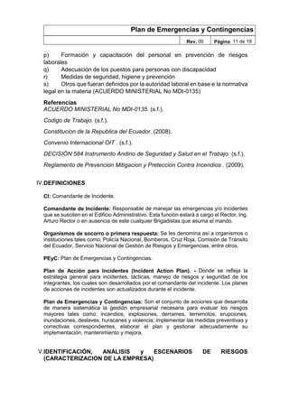 Plan de Emergencias y Contingencias
Rev. 00 Página 11 de 19
p) Formación y capacitación del personal en prevención de riesgos
laborales
q) Adecuación de los puestos para personas con discapacidad
r) Medidas de seguridad, higiene y prevención
s) Otros que fueran definidos por la autoridad laboral en base e la normativa
legal en la materia (ACUERDO MINISTERIAL No MDt-0135)
Referencias
ACUERDO MINISTERIAL No MDt-0135. (s.f.).
Codigo de Trabajo. (s.f.).
Constitucion de la Republica del Ecuador. (2008).
Convenio Internacional OIT . (s.f.).
DECISIÓN 584 Instrumento Andino de Seguridad y Salud en el Trabajo. (s.f.).
Reglamento de Prevencion Mitigacion y Preteccion Contra Incendios . (2009).
IV.DEFINICIONES
CI: Comandante de Incidente.
Comandante de Incidente: Responsable de manejar las emergencias y/o incidentes
que se susciten en el Edificio Administrativo. Esta función estará a cargo el Rector, Ing.
Arturo Rector o en ausencia de este cualquier Brigadistas que asuma el mando.
Organismos de socorro o primera respuesta: Se les denomina así a organismos o
instituciones tales como; Policía Nacional, Bomberos, Cruz Roja, Comisión de Tránsito
del Ecuador, Servicio Nacional de Gestión de Riesgos y Emergencias, entre otros.
PEyC: Plan de Emergencias y Contingencias.
Plan de Acción para Incidentes (Incident Action Plan). - Donde se refleja la
estrategia general para incidentes, tácticas, manejo de riesgos y seguridad de los
integrantes, los cuales son desarrollados por el comandante del incidente. Los planes
de acciones de incidentes son actualizados durante el incidente.
Plan de Emergencias y Contingencias: Son el conjunto de acciones que desarrolla
de manera sistemática la gestión empresarial necesaria para evaluar los riesgos
mayores tales como: incendios, explosiones, derrames, terremotos, erupciones,
inundaciones, deslaves, huracanes y violencia; implementar las medidas preventivas y
correctivas correspondientes, elaborar el plan y gestionar adecuadamente su
implementación, mantenimiento y mejora.
V.IDENTIFICACIÓN, ANÁLISIS y ESCENARIOS DE RIESGOS
(CARACTERIZACION DE LA EMPRESA)
 