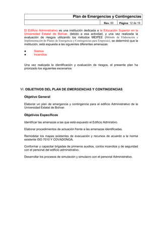 Plan de Emergencias y Contingencias
Rev. 00 Página 12 de 19
El Edificio Administrativo es una institución dedicada a la Educación Superior en la
Universidad Estatal de Bolívar, debido a esa actividad, y una vez realizada la
evaluación de riesgos utilizando los métodos MEIPEE (Método de Elaboración e
Implementación de Planes de Emergencia y Contingencias para Empresas), se determinó que la
institución, está expuesta a las siguientes diferentes amenazas:
● Sismos
● Incendios
Una vez realizada la identificación y evaluación de riesgos, el presente plan ha
priorizado los siguientes escenarios:
VI. OBJETIVOS DEL PLAN DE EMERGENCIAS Y CONTINGENCIAS
Objetivo General
Elaborar un plan de emergencia y contingencia para el edificio Administrativo de la
Universidad Estatal de Bolívar.
Objetivos Específicos
Identificar las amenazas a las que está expuesto el Edificio Admirativo.
Elaborar procedimientos de actuación frente a las amenazas identificadas.
Remodelar los mapas existentes de evacuación y recursos de acuerdo a la norma
existente ISO 7010 Y COVADONGA.
Conformar y capacitar brigadas de primeros auxilios, contra incendios y de seguridad
con el personal del edificio administrativo.
Desarrollar los procesos de simulación y simulacro con el personal Administrativo.
 