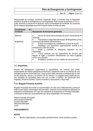 Plan de Emergencias y Contingencias
Rev. 00 Página 14 de 19
Responsable de manejar, coordinar, organizar, dirigir y controlar toda la respuesta
operativa durante la emergencia con los brigadistas. Esta función la ejercerá el Rector,
quién asumirá el mando de la situación como Comandante de Incidente. En ausencia
de él cualquier Brigadista asumirá el mando hasta el arribo de éste.
Comandante de
Incidente: Descripción de funciones generales
Alternos
Brigadistas
● Asumir el mando de la emergencia como Comandante de
Incidente.
● Precautelar la seguridad del equipo de Brigadistas y todo
el personal del Edificio Administrativo.
● Evaluar la emergencia y establecer un plan de acción.
● Desplegar una estructura organizacional acorde a la
emergencia y plan de acción.
● Dirigir y controlar la respuesta operativa de los
brigadistas.
● Tomar contacto con los organismos de socorro que
lleguen al lugar y coordinar directamente con ellos cualquier
acción que requiera.
● Establecer contacto con los medios de comunicación.
7.3.- Brigadistas
Grupos de trabajadores organizados y capacitados, los mismos que serán
responsables de realizar gestiones preventivas y responder ante la ocurrencia de una
emergencia dentro de la institución, cuya función está orientada a salvaguardar la vida
de las personas, bienes y el entorno de los mismos. La brigada está constituida por
tres unidades de respuesta, cada una con un líder y sublíder. Se distribuyen tres
brigadas; Primeros Auxilios, Contra Incendios y Evacuación y Seguridad.
7.3.1 Brigada Primeros Auxilios
Brigada encargada de brindar un soporte básico de vida a los colaboradores y personal
externo que hayan sufrido algún tipo de lesión, producto de la emergencia aplicando el
respectivo procedimiento. En caso de suscitarse la emergencia en horarios laborales,
coordinará la atención conjuntamente con otros brigadistas si es necesario.
Patricio Pachala (Principal)
Jaime Avilés (Suplente)
Gustavo Barragán
Alexandra Barragán
Lucía
PROCEDIMIENTO
ANTES
● Recibe capacitación y se actualiza periódicamente, sobre primeros auxilios.
 