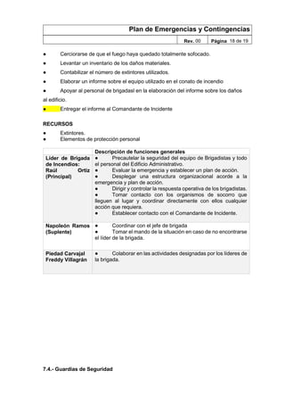 Plan de Emergencias y Contingencias
Rev. 00 Página 18 de 19
● Cerciorarse de que el fuego haya quedado totalmente sofocado.
● Levantar un inventario de los daños materiales.
● Contabilizar el número de extintores utilizados.
● Elaborar un informe sobre el equipo utilizado en el conato de incendio
● Apoyar al personal de brigadasl en la elaboración del informe sobre los daños
al edificio.
● Entregar el informe al Comandante de Incidente
RECURSOS
● Extintores.
● Elementos de protección personal
Descripción de funciones generales
Líder de Brigada
de Incendios:
Raúl Ortiz
(Principal)
● Precautelar la seguridad del equipo de Brigadistas y todo
el personal del Edificio Administrativo.
● Evaluar la emergencia y establecer un plan de acción.
● Desplegar una estructura organizacional acorde a la
emergencia y plan de acción.
● Dirigir y controlar la respuesta operativa de los brigadistas.
● Tomar contacto con los organismos de socorro que
lleguen al lugar y coordinar directamente con ellos cualquier
acción que requiera.
● Establecer contacto con el Comandante de Incidente.
Napoleón Ramos
(Suplente)
● Coordinar con el jefe de brigada
● Tomar el mando de la situación en caso de no encontrarse
el líder de la brigada.
Piedad Carvajal
Freddy Villagrán
● Colaborar en las actividades designadas por los líderes de
la brigada.
7.4.- Guardias de Seguridad
 