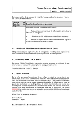 Plan de Emergencias y Contingencias
Rev. 00 Página 19 de 19
Son responsables de precautelar la integridad y seguridad de las personas y bienes
del Edificio de Administrativo.
Personal de
Guardias de
Seguridad
Descripción de funciones generales
Una vez activado el sistema de alerta-alarma:
● Recabar la mayor cantidad de información referente a la
situación de emergencia.
● Colaborar con los brigadistas en caso de ser necesario.
● Facilitar el ingreso de las instituciones de socorro y guiar la
ubicación del Comandante de Incidente,
7.5.- Trabajadores, visitantes en general y todo personal externo
Obligados de acogerse al presente plan de emergencias y contingencias, siguiendo las
instrucciones de cada procedimiento y las disposiciones de los brigadistas.
8.- SISTEMA DE ALERTA Y ALARMA
Dentro del Edificio Administrativo los medios para dar a conocer la existencia de una
emergencia de cualquier tipo, se emplearán los siguientes medios:
Sistema de alarma. (Pulsador Manual)
8.2.- Sistema de alarma
Es la señal que avisa la existencia de un peligro inmediato u ocurrencia de una
emergencia, en el Edificio Administrativo el sistema manual de alarma solo se activará
para indicar una evacuación total ante una emergencia por fuego (incendio) o en caso
de un sismo, que representen riesgo para toda la población de colaboradores o que no
pueda ser controlada por los brigadistas. El edificio Administrativo no cuenta con
alarma por lo cual se implementará un sistema de alarma con pulsador manual las
mismas que serán distribuidas en diferentes áreas de la edificación (ver anexo
XXXXXX), las cuales solo podrán ser activadas por disposición del líder de Brigada que
esté al mando.
Pulsaciones de activación de alarma:
Sismos: 1 vez
Incendios: 2 veces
8.2.3. Desactivación del sistema de alarma
 