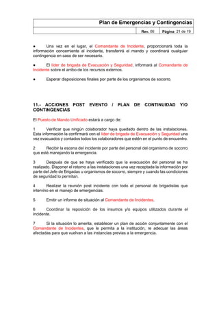 Plan de Emergencias y Contingencias
Rev. 00 Página 21 de 19
● Una vez en el lugar, el Comandante de Incidente, proporcionará toda la
información concerniente al incidente, transferirá el mando y coordinará cualquier
contingencia en caso de ser necesario.
● El líder de brigada de Evacuación y Seguridad, informará al Comandante de
Incidente sobre el arribo de los recursos externos.
● Esperar disposiciones finales por parte de los organismos de socorro.
11.- ACCIONES POST EVENTO / PLAN DE CONTINUIDAD Y/O
CONTINGENCIAS
El Puesto de Mando Unificado estará a cargo de:
1 Verificar que ningún colaborador haya quedado dentro de las instalaciones.
Esta información la confirmará con el líder de brigada de Evacuación y Seguridad una
vez evacuados y contados todos los colaboradores que estén en el punto de encuentro.
2 Recibir la escena del incidente por parte del personal del organismo de socorro
que esté manejando la emergencia.
3 Después de que se haya verificado que la evacuación del personal se ha
realizado. Disponer el retorno a las instalaciones una vez receptada la información por
parte del Jefe de Brigadas u organismos de socorro, siempre y cuando las condiciones
de seguridad lo permitan.
4 Realizar la reunión post incidente con todo el personal de brigadistas que
intervino en el manejo de emergencias.
5 Emitir un informe de situación al Comandante de Incidentes.
6 Coordinar la reposición de los insumos y/o equipos utilizados durante el
incidente.
7 Si la situación lo amerita, establecer un plan de acción conjuntamente con el
Comandante de Incidentes, que le permita a la institución, re adecuar las áreas
afectadas para que vuelvan a las instancias previas a la emergencia.
 