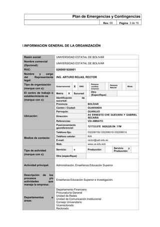 Plan de Emergencias y Contingencias
Rev. 00 Página 3 de 19
I.INFORMACION GENERAL DE LA ORGANIZACIÓN
Razón social: UNIVERSIDAD ESTATAL DE BOLIVAR
Nombre comercial
(Opcional):
UNIVERSIDAD ESTATAL DE BOLIVAR
RUC: 0260001920001
Nombre y cargo
del Representante
legal:
ING. ARTURO ROJAS, RECTOR
Tipo de organización
(marque con x):
Gubernamental X ONG
Persona
Jurídica
(empresa)
Persona
Natural
Mixta:
El centro de trabajo o
establecimiento es
(marque con x):
Matriz X Sucursal
Otro
(Especifique)
Identificación de
sucursal:
Ubicación:
Provincia: BOLÍVAR
Cantón / Ciudad: GUARANDA
Parroquia: GUANUJO
Dirección:
AV ERNESTO CHE GUEVARA Y GABRIEL
SECAIRA
Referencias: VÍA AMBATO
Posicionamiento
georeferencial:
721733.07E 9826228.5N 17M
Medios de contacto:
Teléfono fijo: 032206155/ 032206010/ 032206014
Teléfono celular: N/A
E-mail: rector@ueb.edu.ec
Web: www.ue.edu.ecb
Tipo de actividad
(marque con x):
Servicio: x Producción:
Servicio y
Producción:
Otra (especifique)
Actividad principal: Administración, Enseñanza Educación Superior
Descripción de los
procesos y/o
actividades que
maneja la empresa:
Enseñanza Educación Superior e Investigación.
Departamentos o
áreas:
Departamento Financiero
Procuraduría General
Unidad de Redes
Unidad de Comunicación Institucional
Consejo Universitario
Vicerrectorado
Rectorado
 