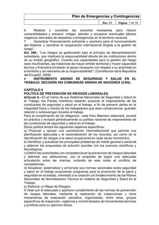 Plan de Emergencias y Contingencias
Rev. 00 Página 7 de 19
6. Realizar y coordinar las acciones necesarias para reducir
vulnerabilidades y prevenir, mitigar, atender y recuperar eventuales efectos
negativos derivados de desastres o emergencias en el territorio nacional.
7. Garantizar financiamiento suficiente y oportuno para el funcionamiento
del Sistema, y coordinar la cooperación internacional dirigida a la gestión de
riesgo”.
Art. 390.- “Los riesgos se gestionarán bajo el principio de descentralización
subsidiaria, que implicará la responsabilidad directa de las instituciones dentro
de su ámbito geográfico. Cuando sus capacidades para la gestión del riesgo
sean insuficientes, las instancias de mayor ámbito territorial y mayor capacidad
técnica y financiera brindarán el apoyo necesario con respeto a su autoridad en
el territorio y sin relevarlos de su responsabilidad”. (Constitucion de la Republica
del Ecuador, 2008)
● INSTRUMENTO ANDINO DE SEGURIDAD Y SALUD EN EL
TRABAJO. DECISIÓN 584 COMUNIDAD ANDINA DE NACIONES (CAN).
CAPÍTULO II
POLÍTICA DE PREVENCIÓN DE RIESGOS LABORALES.
Artículo 4.- En el marco de sus Sistemas Nacionales de Seguridad y Salud en
el Trabajo, los Países miembros deberán propiciar el mejoramiento de las
condiciones de seguridad y salud en el trabajo, a fin de prevenir daños en la
integridad física y mental de los trabajadores que sean consecuencia, guarden
relación o sobrevengan durante el trabajo.
Para el cumplimiento de tal obligación, cada País Miembro elaborará, pondrá
en práctica y revisará periódicamente su política nacional de mejoramiento de
las condiciones de seguridad y salud en el trabajo.
Dicha política tendrá los siguientes objetivos específicos:
a) Propiciar y apoyar una coordinación interinstitucional que permita una
planificación adecuada y la racionalización de los recursos; así como de la
identificación de riesgos a la salud ocupacional en cada sector económico;
b) Identificar y actualizar los principales problemas de índole general o sectorial
y elaborar las propuestas de solución acordes con los avances científicos y
tecnológicos;
c) Definir las autoridades con competencia en la prevención de riesgos laborales
y delimitar sus atribuciones, con el propósito de lograr una adecuada
articulación entre las mismas, evitando de este modo el conflicto de
competencias;
d) Actualizar, sistematizar y armonizar sus normas nacionales sobre seguridad
y salud en el trabajo propiciando programas para la promoción de la salud y
seguridad en el trabajo, orientado a la creación y/o fortalecimiento de los Planes
Nacionales de Normalización Técnica en materia de Seguridad y Salud en el
Trabajo;
e) Elaborar un Mapa de Riesgos;
f) Velar por el adecuado y oportuno cumplimiento de las normas de prevención
de riesgos laborales, mediante la realización de inspecciones u otros
mecanismos de evaluación periódica, organizando, entre otros, grupos
específicos de inspección, vigilancia y control dotados de herramientas técnicas
y jurídicas para su ejercicio eficaz;
 