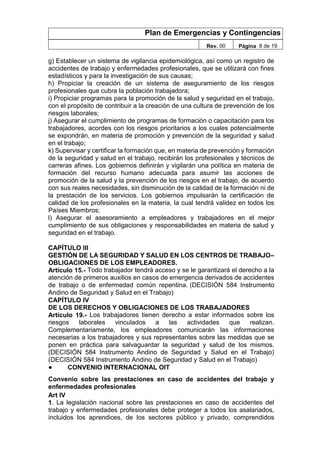 Plan de Emergencias y Contingencias
Rev. 00 Página 8 de 19
g) Establecer un sistema de vigilancia epidemiológica, así como un registro de
accidentes de trabajo y enfermedades profesionales, que se utilizará con fines
estadísticos y para la investigación de sus causas;
h) Propiciar la creación de un sistema de aseguramiento de los riesgos
profesionales que cubra la población trabajadora;
i) Propiciar programas para la promoción de la salud y seguridad en el trabajo,
con el propósito de contribuir a la creación de una cultura de prevención de los
riesgos laborales;
j) Asegurar el cumplimiento de programas de formación o capacitación para los
trabajadores, acordes con los riesgos prioritarios a los cuales potencialmente
se expondrán, en materia de promoción y prevención de la seguridad y salud
en el trabajo;
k) Supervisar y certificar la formación que, en materia de prevención y formación
de la seguridad y salud en el trabajo, recibirán los profesionales y técnicos de
carreras afines. Los gobiernos definirán y vigilarán una política en materia de
formación del recurso humano adecuada para asumir las acciones de
promoción de la salud y la prevención de los riesgos en el trabajo, de acuerdo
con sus reales necesidades, sin disminución de la calidad de la formación ni de
la prestación de los servicios. Los gobiernos impulsarán la certificación de
calidad de los profesionales en la materia, la cual tendrá validez en todos los
Países Miembros;
l) Asegurar el asesoramiento a empleadores y trabajadores en el mejor
cumplimiento de sus obligaciones y responsabilidades en materia de salud y
seguridad en el trabajo.
CAPÍTULO III
GESTIÓN DE LA SEGURIDAD Y SALUD EN LOS CENTROS DE TRABAJO–
OBLIGACIONES DE LOS EMPLEADORES.
Artículo 15.- Todo trabajador tendrá acceso y se le garantizará el derecho a la
atención de primeros auxilios en casos de emergencia derivados de accidentes
de trabajo o de enfermedad común repentina. (DECISIÓN 584 Instrumento
Andino de Seguridad y Salud en el Trabajo)
CAPÍTULO IV
DE LOS DERECHOS Y OBLIGACIONES DE LOS TRABAJADORES
Artículo 19.- Los trabajadores tienen derecho a estar informados sobre los
riesgos laborales vinculados a las actividades que realizan.
Complementariamente, los empleadores comunicarán las informaciones
necesarias a los trabajadores y sus representantes sobre las medidas que se
ponen en práctica para salvaguardar la seguridad y salud de los mismos.
(DECISIÓN 584 Instrumento Andino de Seguridad y Salud en el Trabajo)
(DECISIÓN 584 Instrumento Andino de Seguridad y Salud en el Trabajo)
● CONVENIO INTERNACIONAL OIT
Convenio sobre las prestaciones en caso de accidentes del trabajo y
enfermedades profesionales
Art IV
1. La legislación nacional sobre las prestaciones en caso de accidentes del
trabajo y enfermedades profesionales debe proteger a todos los asalariados,
incluidos los aprendices, de los sectores público y privado, comprendidos
 