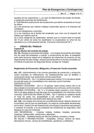 Plan de Emergencias y Contingencias
Rev. 00 Página 9 de 19
aquellos de las cooperativas, y, en caso de fallecimiento del sostén de familia,
a categorías prescritas de beneficiarios.
2. Todo Miembro podrá prever las excepciones que estime necesarias en lo que
se refiere:
(a) a las personas que realicen trabajos ocasionales ajenos a la empresa del
empleador;
(b) a los trabajadores a domicilio;
(c) a los miembros de la familia del empleador que vivan con él respecto del
trabajo que realicen para él;
(d) a otras categorías de asalariados, siempre que su número total no exceda
del 10 por ciento de todos los asalariados no exceptuados en virtud de los
apartados a) a c) del presente párrafo. (Convenio Internacional OIT )
● CÓDIGO DEL TRABAJO
Capítulo III
De los efectos del contrato de trabajo
Art. 38.- Riesgos provenientes del trabajo. - Los riesgos provenientes del trabajo
son de cargo del empleador y cuando, a consecuencia de ellos, el trabajador
sufre daño personal, estará en la obligación de indemnizar de acuerdo con las
disposiciones de este Código, siempre que tal beneficio no le sea concedido por
el Instituto Ecuatoriano de Seguridad Social. (Codigo de Trabajo)
Reglamento de Prevención, Mitigación y Protección Contra Incendios
Art. 137.- Adicionalmente a las normas generales de prevención y protección
contra incendios en edificaciones, los establecimientos que se detallan a
continuación tienen sus respectivas normas específicas:
EDIFICIOS BAJOS. - De 1 a 4 plantas hasta doce metros (12 m) de altura desde
el nivel del suelo con accesibilidad a los vehículos contra incendios.
EDIFICIOS ALTOS
PRIMERA CATEGORIA. - De 5 a 10 plantas, hasta treinta metros (30 m) de
altura desde el nivel del suelo con accesibilidad a los vehículos contra incendios.
SEGUNDA CATEGORIA. - De 11 a 16 plantas hasta cuarenta y ocho metros
(48 m) de altura desde el nivel del suelo con accesibilidad a los vehículos contra
incendios. EDIFICIOS DE GRAN ALTURA. - De 17 plantas en adelante desde
el nivel de suelo con accesibilidad a los vehículos contra incendios.
CLASIFICACION DE LOS EDIFICIOS SEGUN SU USO
Art. 138.- Los riesgos de incendio de una edificación tienen relación directa con
la actividad, para la que fue planificada y la carga de combustible almacenada,
por lo tanto, contará con las instalaciones y los equipos requeridos para prevenir
y controlar el incendio, a la vez prestarán las condiciones de seguridad y fácil
desalojo en caso de incidentes.
USO RESIDENCIAL. - Vivienda, hoteles, moteles, hostales, pensiones,
hosterías, residenciales, residencias y albergues.
DE OFICINA. - Establecimientos de oficinas públicas, privadas y mixtas.
DE SALUD Y REHABILITACION. - Hospitales, clínicas, centros de salud,
laboratorios clínicos, centros de rehabilitación, geriátricos y orfelinatos.
 