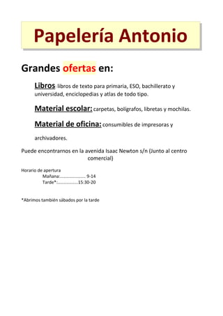 Papelería Antonio
Grandes ofertas en:
Libros: libros de texto para primaria, ESO, bachillerato y
universidad, enciclopedias y atlas de todo tipo.

Material escolar: carpetas, bolígrafos, libretas y mochilas.
Material de oficina: consumibles de impresoras y
archivadores.
Puede encontrarnos en la avenida Isaac Newton s/n (Junto al centro
comercial)
Horario de apertura
Mañana:.................... 9-14
Tarde*:................15:30-20
*Abrimos también sábados por la tarde

 