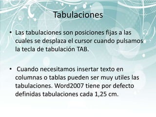 Tabulaciones
• Las tabulaciones son posiciones fijas a las
  cuales se desplaza el cursor cuando pulsamos
  la tecla de tabulación TAB.

• Cuando necesitamos insertar texto en
  columnas o tablas pueden ser muy utiles las
  tabulaciones. Word2007 tiene por defecto
  definidas tabulaciones cada 1,25 cm.
 