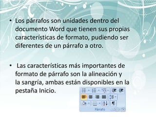 • Los párrafos son unidades dentro del
  documento Word que tienen sus propias
  características de formato, pudiendo ser
  diferentes de un párrafo a otro.

• Las características más importantes de
  formato de párrafo son la alineación y
  la sangría, ambas están disponibles en la
  pestaña Inicio.
 