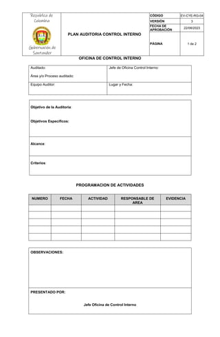 Republica de
Colombia
Gobernación de
Santander
PLAN AUDITORIA CONTROL INTERNO
CÓDIGO EV-CYE-RG-04
VERSIÓN 3
FECHA DE
APROBACIÓN
22/08/2023
PÁGINA 1 de 2
OFICINA DE CONTROL INTERNO
Auditado:
Área y/o Proceso auditado:
Jefe de Oficina Control Interno:
Equipo Auditor: Lugar y Fecha:
Objetivo de la Auditoria:
Objetivos Específicos:
Alcance:
Criterios:
PROGRAMACION DE ACTIVIDADES
NUMERO FECHA ACTIVIDAD RESPONSABLE DE
AREA
EVIDENCIA
OBSERVACIONES:
PRESENTADO POR:
Jefe Oficina de Control Interno
 