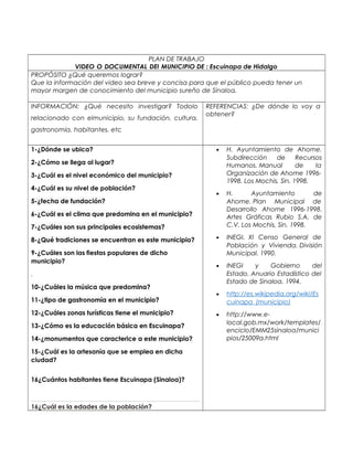 PLAN DE TRABAJO 
VIDEO O DOCUMENTAL DEl MUNICIPIO DE : Escuinapa de Hidalgo 
PROPÓSITO ¿Qué queremos lograr? 
Que la información del video sea breve y concisa para que el público pueda tener un 
mayor margen de conocimiento del municipio sureño de Sinaloa. 
INFORMACIÓN: ¿Qué necesito investigar? Todolo 
relacionado con elmunicipio, su fundación, cultura, 
gastronomía, habitantes, etc 
REFERENCIAS: ¿De dónde lo voy a 
obtener? 
1-¿Dónde se ubica? 
2-¿Cómo se llega al lugar? 
3-¿Cuál es el nivel económico del municipio? 
4-¿Cuál es su nivel de población? 
5-¿fecha de fundación? 
6-¿Cuál es el clima que predomina en el municipio? 
7-¿Cuáles son sus principales ecosistemas? 
8-¿Qué tradiciones se encuentran es este municipio? 
9-¿Cuáles son las fiestas populares de dicho 
municipio? 
. 
10-¿Cuáles la música que predomina? 
11-¿tipo de gastronomía en el municipio? 
12-¿Cuáles zonas turísticas tiene el municipio? 
13-¿Cómo es la educación básica en Escuinapa? 
14-¿monumentos que caracterice a este municipio? 
15-¿Cuál es la artesanía que se emplea en dicha 
ciudad? 
16¿Cuántos habitantes tiene Escuinapa (Sinaloa)? 
16¿Cuál es la edades de la población? 
· H. Ayuntamiento de Ahome. 
Subdirección de Recursos 
Humanos. Manual de la 
Organización de Ahome 1996- 
1998. Los Mochis, Sin. 1998. 
· H. Ayuntamiento de 
Ahome. Plan Municipal de 
Desarrollo Ahome 1996-1998. 
Artes Gráficas Rubio S.A. de 
C.V. Los Mochis, Sin. 1998. 
· INEGI. XI Censo General de 
Población y Vivienda. División 
Municipal. 1990. 
· INEGI y Gobierno del 
Estado. Anuario Estadístico del 
Estado de Sinaloa. 1994. 
· http://es.wikipedia.org/wiki/Es 
cuinapa_(municipio) 
· http://www.e-local. 
gob.mx/work/templates/ 
enciclo/EMM25sinaloa/munici 
pios/25009a.html 
 