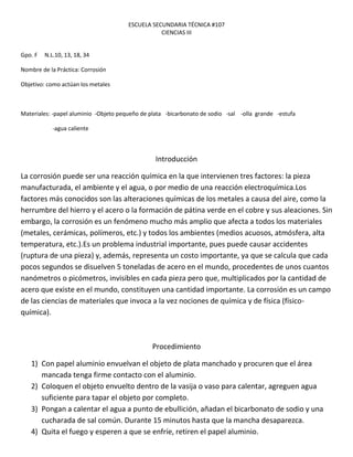 ESCUELA SECUNDARIA TÉCNICA #107
                                                  CIENCIAS III


Gpo. F   N.L.10, 13, 18, 34

Nombre de la Práctica: Corrosión

Objetivo: como actúan los metales



Materiales: -papel aluminio -Objeto pequeño de plata -bicarbonato de sodio -sal -olla grande -estufa

            -agua caliente



                                                 Introducción

La corrosión puede ser una reacción química en la que intervienen tres factores: la pieza
manufacturada, el ambiente y el agua, o por medio de una reacción electroquímica.Los
factores más conocidos son las alteraciones químicas de los metales a causa del aire, como la
herrumbre del hierro y el acero o la formación de pátina verde en el cobre y sus aleaciones. Sin
embargo, la corrosión es un fenómeno mucho más amplio que afecta a todos los materiales
(metales, cerámicas, polímeros, etc.) y todos los ambientes (medios acuosos, atmósfera, alta
temperatura, etc.).Es un problema industrial importante, pues puede causar accidentes
(ruptura de una pieza) y, además, representa un costo importante, ya que se calcula que cada
pocos segundos se disuelven 5 toneladas de acero en el mundo, procedentes de unos cuantos
nanómetros o picómetros, invisibles en cada pieza pero que, multiplicados por la cantidad de
acero que existe en el mundo, constituyen una cantidad importante. La corrosión es un campo
de las ciencias de materiales que invoca a la vez nociones de química y de física (físico-
química).



                                               Procedimiento

   1) Con papel aluminio envuelvan el objeto de plata manchado y procuren que el área
      mancada tenga firme contacto con el aluminio.
   2) Coloquen el objeto envuelto dentro de la vasija o vaso para calentar, agreguen agua
      suficiente para tapar el objeto por completo.
   3) Pongan a calentar el agua a punto de ebullición, añadan el bicarbonato de sodio y una
      cucharada de sal común. Durante 15 minutos hasta que la mancha desaparezca.
   4) Quita el fuego y esperen a que se enfríe, retiren el papel aluminio.
 