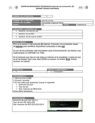 CENTRO DE BACHILLERATO TECNOLOGICO industrial y de servicios No. 122
SOPORTE TECNICO A DISTANCIA
NÚMERO DE LA PRÁCTICA 1
NOMBRE DE LA PRÁCTICA USO DE LA IPv4
NOMBRE DEL ALUMNO Esmeralda Cigarroa Parra
GRUPO 4°E FECHA 14/MAR/2019
HABILIDADES A DESARROLLAR
 Identificar una dirección ipv4.
 Identificar tipo de RED.
 Identificar tipo de mascar de RED.
MARCO TEÓRICO
IPv4 es la versión 4 del protocolo IP (Internet Protocolo). Es el estándar actual
de Internet para identificar dispositivos conectados a esta red.
Es uno de los protocolos más importantes para el funcionamiento de internet y fue
implementado en ARPANET en 1983.
Es el protocolo que más en ruta datos en internet en la actualidad, a pesar de que
ya se ha lanzado hace unos años (2006) su sucesor, la versión IPv6. Ambos
conviven en internet.
MATERIALES EQUIPO O HERRAMIENTA
  Computadora
PROCEDIMIENTO
1.-Abrir en inicio CMD
2.-Escribir “ipconfig”
3.-En los datos que aparezcan buscar lo siguiente:
 Dirección de ipv4
 Tipo de red
 Que mascara de RED tiene
tomar datos necesarios
CONCLUSIONES
Dirección de ipv4:192.168.3.3
Tipo de red:192.168.3.252
Que mascara de RED:255.255.255.0
 