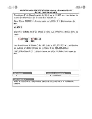CENTRO DE BACHILLERATO TECNOLOGICO industrial y de servicios No. 122
SOPORTE TECNICO A DISTANCIA
Direcciones IP de Clase B rango de 128.0 .x.x a 191.255 .x.x. La máscara de
subred predeterminada de la Clase B es 255.255.x.x.
Clase B tiene 16384(214) direcciones de red y 65534 (216-2) direcciones de
host.
*CLASE C
El primer octeto de IP de Clase C tiene sus primeros 3 bits a 110, es
decir:
Las direcciones IP Clase C de 192.0.0.x a 192.255.255.x. La máscara
de subred predeterminada de la Clase C es 255.255.255.x.
2097152 Da Clase C (221) direcciones de red y 254 (28-2) las direcciones de
host.
MATERIALES EQUIPO O HERRAMIENTA
  computadora
PROCEDIMIENTO
*entra al menú de la computadora y escribe cdm para entrar al símbolo de
sistema
 