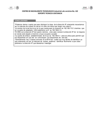 CENTRO DE BACHILLERATO TECNOLOGICO industrial y de servicios No. 122
SOPORTE TECNICO A DISTANCIA
CONCLUSIONES
*Podemos darnos cuenta que para distinguir la clase de la dirección IP solamente necesitamos
ver la máscara de subred la cual en mi caso me indica que tengo una clase C
*el nombre de la red de mi pc en lo que cuenta para la conexión es 192.168.119.1,mientras que
en La parte de adaptador LAN inalámbrica wi-fi es 192.168.0.13
*El DNS es la dirección IP de nuestro dominio , sirve para conocer la dirección IP de la maquina
en donde está alojado el dominio al que se quiere acceder
*La puerta de enlace predeterminada de mi pc es 192.168.0.1 ,esta se utiliza para permitir que
los dispositivos en una red se comuniquen con dispositivos de otra red.
*Generalmente hay 3 clases comunes en el IPV4 las cuales son muy fáciles de identificar ya
que solamente con ver la máscara de subred podemos identificar fácilmente a que clase
pertenece la dirección IP que deseamos investigar.
 
