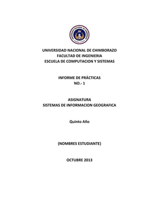 UNIVERSIDAD NACIONAL DE CHIMBORAZO
FACULTAD DE INGENIERIA
ESCUELA DE COMPUTACION Y SISTEMAS

INFORME DE PRÁCTICAS
NO.- 1

ASIGNATURA
SISTEMAS DE INFORMACION GEOGRAFICA

Quinto Año

(NOMBRES ESTUDIANTE)

OCTUBRE 2013

 