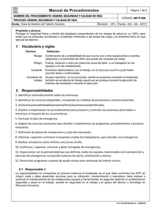Manual de Procedimientos Página 1 de 3
NOMBRE DEL PROCEDIMIENTO: HIGIENE, SEGURIDAD Y CALIDAD DE VIDA
CÓDIGO: MP-P-006
PROCESO: HIGIENE, SEGURIDAD Y CALIDAD DE VIDA
Emite: Área de Gestión del Talento Humano Revisión: (#1) Fecha: (03 – 08 – 2017)
Propósito y alcance
Proteger la integridad física y mental del trabajador preservándolo de los riesgos de salud en un 100%, para
evitar que se presenten accidentes e incidentes inherentes a las tareas del cargo y al ambiente físico en que
ejecuta las labores.
1. Vocabulario y siglas
Término Definición
Riesgo Combinación de a probabilidad de que ocurra una o más exposiciones o eventos
peligrosos y la severidad del daño que puede ser causada por estos.
Peligro Fuente, situación o acto con potencial causa de daño a un trabajador en los
equipos o en las instalaciones.
Incidente Evento(s) relacionado(s) con el trabajo, en el (los) que ocurrió o pudo haber
ocurrido lesión o enfermedad.
Accidente de
trabajo
Suceso repentino, no es provocado, donde se presenta una lesión al empleado,
también es accidente de trabajo aquel que se produce durante la ejecución de
órdenes del empleado o durante la ejecución
2. Responsabilidades
1. Identificar sistemáticamente todas las amenazas.
2. Identificar los recursos disponibles, incluyendo las medidas de prevención y control existentes.
3. Analizarlavulnerabilidaddelaempresafrentealasamenazasidentificadas.
4. Diseñar e implementar los procedimientos para prevenir y controlar las amenazas priorizadas o
minimizar el impacto de las no prioritarias.
5. Formular el plan de emergencia.
6. Asignar los recursos necesarios para diseñar e implementar los programas, procedimientos o acciones
necesarias.
7. Definición de planos de instalaciones y rutas de evacuación.
8. Informar, capacitar y entrenar incluyendo a todos los trabajadores, para atender una emergencia.
9. Realizar simulacros como mínimo una (1) vez al año.
10. Conformar, capacitar, entrenar y dotar la brigada de emergencias.
11. Inspeccionar con la periodicidad que sea definida, todos los equipos relacionados con la prevención y
atención de emergencias incluyendo sistemas de alerta, señalización y alarma.
12. Desarrollar programas o planes de ayuda mutua ante amenazas de interés común.
2.1. Responsable 1.
La responsabilidad es compartida en primera instancia el empleador es el que debe suministra las EPP sin
ningún costo y debe desarrollar acciones para su utilización, mantenimiento o reemplazo, debe realizar o
autorizar el mantenimiento de las instalaciones equipos y herramientas, en segunda estancia un profesional en
seguridad y salud en el trabajo, auxiliar en seguridad en el trabajo y el apoyo del técnico o tecnólogo en
Recursos Humanos.
 