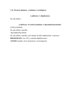 1.10 Recursos (humanos, económicos y tecnológicos)
CAPÍTULO V PROPUESTA
De cada objetivo.
CAPÍTULO VI CONCLUSIONES Y RECOMENDACIONES
CONCLUSIONES
De cada objetico especifico
RECOMENDACIONES
De cada objetivo específico pero después de haber implementado el proyecto.
BIBLIOGRAFÍA (con APA y ordenada alfabéticamente)
ANEXOS (modelos de los instrumentos de investigación)
 