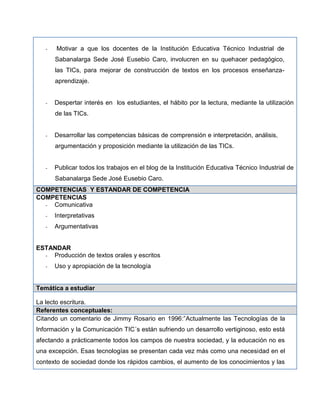 - Motivar a que los docentes de la Institución Educativa Técnico Industrial de
Sabanalarga Sede José Eusebio Caro, involucren en su quehacer pedagógico,
las TICs, para mejorar de construcción de textos en los procesos enseñanza-
aprendizaje.
- Despertar interés en los estudiantes, el hábito por la lectura, mediante la utilización
de las TICs.
- Desarrollar las competencias básicas de comprensión e interpretación, análisis,
argumentación y proposición mediante la utilización de las TICs.
- Publicar todos los trabajos en el blog de la Institución Educativa Técnico Industrial de
Sabanalarga Sede José Eusebio Caro.
COMPETENCIAS Y ESTANDAR DE COMPETENCIA
COMPETENCIAS
- Comunicativa
- Interpretativas
- Argumentativas
ESTANDAR
- Producción de textos orales y escritos
- Uso y apropiación de la tecnología
Temática a estudiar
La lecto escritura.
Referentes conceptuales:
Citando un comentario de Jimmy Rosario en 1996:”Actualmente las Tecnologías de la
Información y la Comunicación TIC´s están sufriendo un desarrollo vertiginoso, esto está
afectando a prácticamente todos los campos de nuestra sociedad, y la educación no es
una excepción. Esas tecnologías se presentan cada vez más como una necesidad en el
contexto de sociedad donde los rápidos cambios, el aumento de los conocimientos y las
 