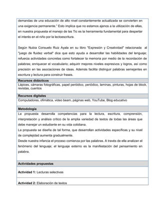 demandas de una educación de alto nivel constantemente actualizada se convierten en
una exigencia permanente.” Esto implica que no estamos ajenos a la utilización de ellas,
en nuestra propuesta el manejo de las Tic es la herramienta fundamental para despertar
el interés en el niño por la lectoescritura.
Según Nubia Consuelo Ruiz Ayala en su libro "Expresión y Creatividad" relacionada al
"juego de fluidez verbal" dice que esto ayuda a desarrollar las habilidades del lenguaje;
refuerza actividades concretas como fortalecer la memoria por medio de la recordación de
palabras; enriquecer el vocabulario; adquirir mejores niveles expresivos y logros, así como
precisión en las asociaciones de ideas. Además facilita distinguir palabras semejantes en
escritura y lectura para construir frases.
Recursos didácticos
Lápices, cámaras fotográficas, papel periódico, periódico, laminas, pinturas, hojas de block,
revistas, cuentos
Recursos digitales
Computadores, ofimática, video beam, páginas web, YouTube, Blog educativo
Metodología
La propuesta desarrolla competencias para la lectura, escritura, comprensión,
interpretación y análisis crítico de la amplia variedad de textos de todas las áreas que
debe manejar un estudiante en su vida cotidiana.
La propuesta se diseña de tal forma, que desarrollan actividades específicas y su nivel
de complejidad aumenta gradualmente.
Desde nuestra infancia el proceso comienza por las palabras. A través de ella analizan el
fenómeno del lenguaje; el lenguaje externo es la manifestación del pensamiento en
palabra.
Actividades propuestas
Actividad 1: Lecturas selectivas
Actividad 2: Elaboración de textos
 