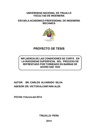 UNIVERSIDAD NACIONAL DE TRUJILLO
FACULTAD DE INGENIERIA
ESCUELA ACADEMICO PROFESIONAL DE INGENIERIA
MECANICA
PROYECTO DE TESIS
AUTOR: BR. CARLOS ALVARADO SILVA
ASESOR: DR. VICTORALCÀNTARA ALZA
FECHA: Febrerodel 2014
TRUJILLO- PERU
2014
INFLUENCIA DE LAS CONDICIONES DE CORTE EN
LA RUGOSIDAD SUPERFICIAL DEL PROCESO DE
REFRENTADO POR TORNEADO EN BARRAS DE
ACERO SAE 1045
 