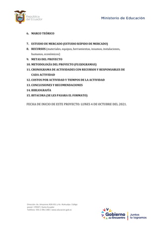 Dirección: Av. Amazonas N34-451 y Av. Atahualpa.
Código postal: 170507 / Quito-Ecuador
Teléfono: 593-2-396-1300
www.educacion.gob.ec
2
Dirección: Av. Amazonas N34-451 y Av. Atahualpa. Código
postal: 170507 / Quito-Ecuador
Teléfono: 593-2-396-1300 / www.educacion.gob.ec
6. MARCO TEÓRICO
7. ESTUDIO DE MERCADO (ESTUDIO RÁPIDO DE MERCADO)
8. RECURSOS (materiales, equipos, herramientas, insumos, instalaciones,
humanos, económicos)
9. METAS DEL PROYECTO
10. METODOLOGÍA DEL PROYECTO (FLUJOGRAMAS)
11. CRONOGRAMA DE ACTIVIDADES CON RECURSOS Y RESPONSABLES DE
CADA ACTIVIDAD
12. COSTOS POR ACTIVIDAD Y TIEMPOS DE LA ACTIVIDAD
13. CONCLUSIONES Y RECOMENDACIONES
14. BIBLIOGRAFÍA
15. BITACORA (SE LES PASARA EL FORMATO)
FECHA DE INICIO DE ESTE PROYECTO: LUNES 4 DE OCTUBRE DEL 2021.
 