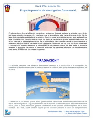 U de G| EPRA | Unidad de TICs

                Proyecto personal de investigación Documental




El calentamiento de una habitación mediante un radiador no depende tanto de la radiación como de las
corrientes naturales de convección, que hacen que el aire caliente suba hacia el techo y el aire frío del
resto de la habitación se dirija hacia el radiador. Debido a que el aire caliente tiende a subir y el aire frío a
bajar, los radiadores deben colocarse cerca del suelo (y los aparatos de aire acondicionado cerca del
techo) para que la eficiencia sea máxima. De la misma forma, la convección natural es responsable de la
ascensión del agua caliente y el vapor en las calderas de convección natural, y del tiro de las chimeneas.
La convección también determina el movimiento de las grandes masas de aire sobre la superficie
terrestre, la acción de los vientos, la formación de nubes, las corrientes oceánicas y la transferencia de
calor desde el interior del Sol hasta su superficie.




                                        **RADIACION**
La radiación presenta una diferencia fundamental respecto a la conducción y la convección: las
sustancias que intercambian calor no tienen que estar en contacto, sino que pueden estar separadas por
un vacío.




La radiación es un término que se aplica genéricamente a toda clase de fenómenos relacionados con
ondas electromagnéticas. Algunos fenómenos de la radiación pueden describirse mediante la teoría de
ondas, pero la única explicación general satisfactoria de la radiación electromagnética es la teoría
cuántica. En 1905, Albert Einstein sugirió que la radiación presenta a veces un comportamiento

10                                                      Facilitadores: Mtro. J. Jesús Rafael Aguilar Vélez
                                                                               Lic. Sergio Iván Solano Zepeda
 